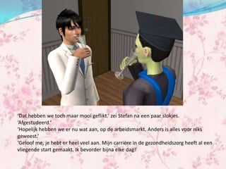‘Dat hebben we toch maar mooi geflikt.’ zei Stefan na een paar slokjes.
‘Afgestudeerd.’
‘Hopelijk hebben we er nu wat aan, op de arbeidsmarkt. Anders is alles voor niks
geweest.’
‘Geloof me, je hebt er heel veel aan. Mijn carrière in de gezondheidszorg heeft al een
vliegende start gemaakt. Ik bevorder bijna elke dag!’
 