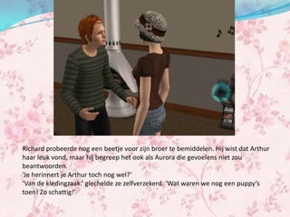 Richard probeerde nog een beetje voor zijn broer te bemiddelen. Hij wist dat Arthur
haar leuk vond, maar hij begreep het ook als Aurora die gevoelens niet zou
beantwoorden.
‘Je herinnert je Arthur toch nog wel?’
‘Van de kledingzaak.’ giechelde ze zelfverzekerd. ‘Wat waren we nog een puppy’s
toen! Zo schattig!’
 