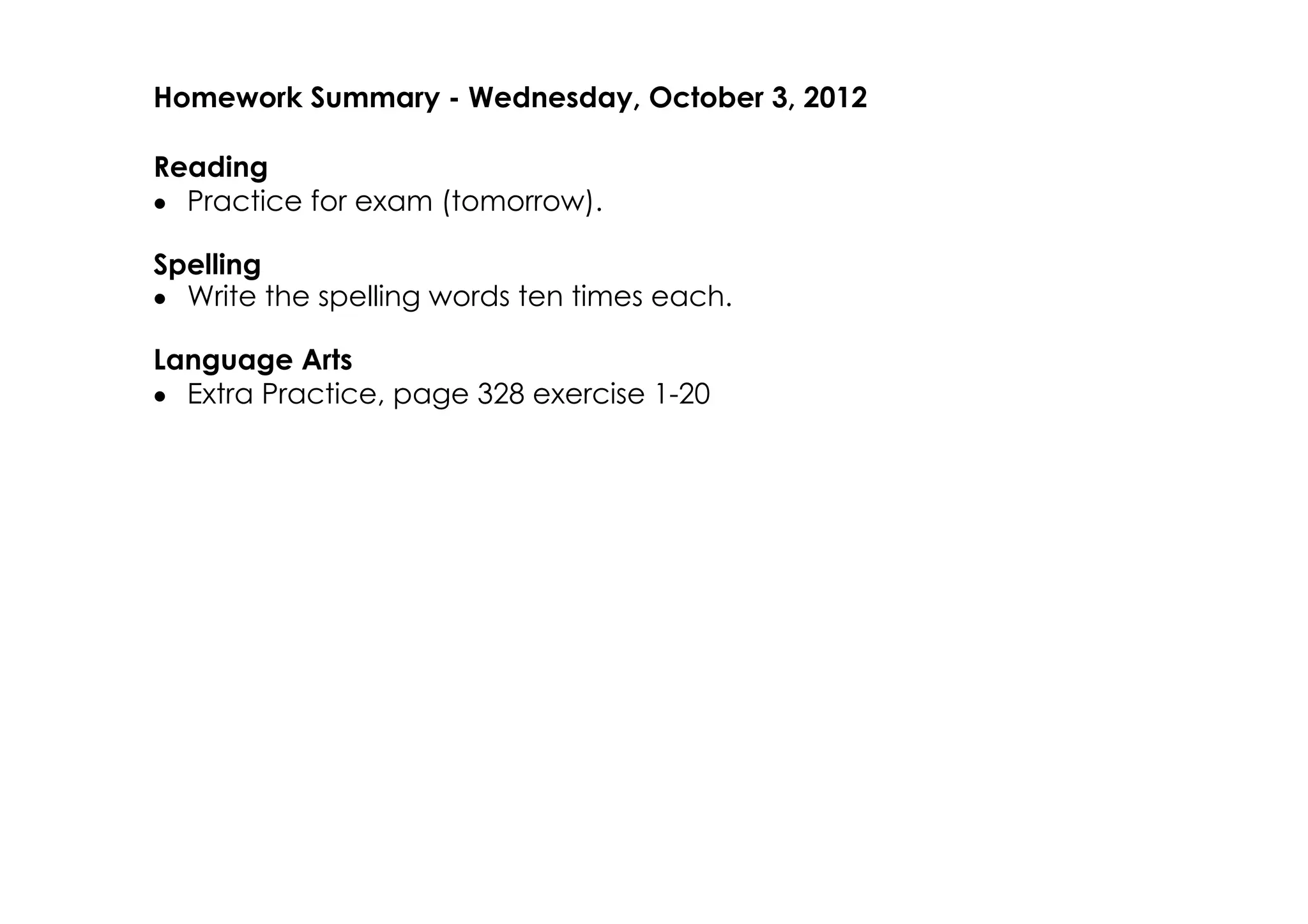 Homework Summary ­ Wednesday, October 3, 2012

Reading
• Practice for exam (tomorrow).

Spelling
• Write the spelling words ten times each.

Language Arts
• Extra Practice, page 328 exercise 1­20
 