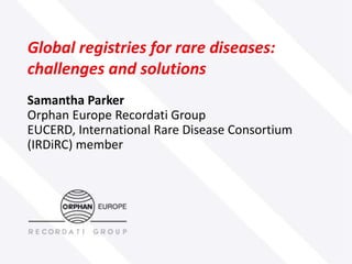 Global registries for rare diseases:
challenges and solutions
Samantha Parker
Orphan Europe Recordati Group
EUCERD, International Rare Disease Consortium
(IRDiRC) member

 