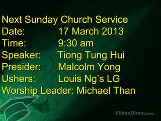 Next Sunday Church Service
Date:      17 March 2013
Time:      9:30 am
Speaker:   Tiong Tung Hui
Presider:  Malcolm Yong
Ushers:    Louis Ng’s LG
Worship Leader: Michael Than
 