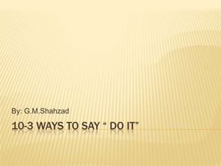 10-3 WAYS TO SAY “ DO IT”
By: G.M.Shahzad
 