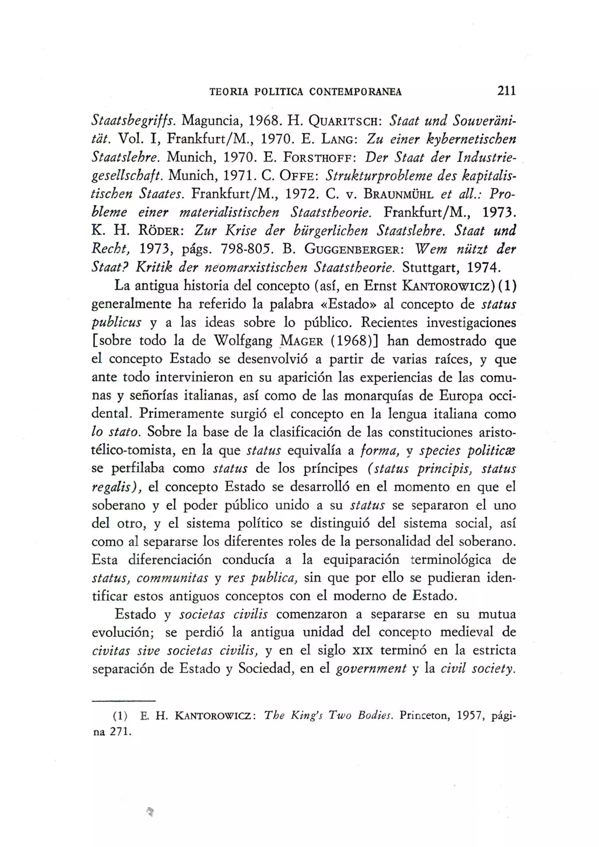 TEORIA POLITICA CONTEMPORANEA 211
Staatsbegrif/s. Maguncia, 1968. H. QUARITSCH: Staat und Souverani-
tat. Vol. I, Frankfurt/M., 1970. E. LANG: Zu einer kybernetischen
Staatslehre. Munich, 1970. E. FORSTHOFF: Der Staat der Industrie- .
gesellschaft. Munich, 1971. C. OFFE: Strukturprobleme des kapitalis-
tischen Staates. Frankfurt/M., 1972. C. V. BRAUNMVHL et all.: Pro-
bleme einer materialistischen Staatstheorie. Frankfurt/M., 1973.
K. H. RODER: Zur Krise der burgerlichen Staatslehre. Staat und
Recht, 1973, pags. 798-805. B. GUGGENBERGER: Wem nutzt der
Staat? Kritik der ne'omarxistischen Staatstheorie. Stuttgart, 1974.
La antigua historia del concepto (as!, en Ernst KANToROWICZ)( 1)
generalmente ha referido la palabra «Estado» al concepto de status
publicus y a las ideas sobre 10 publico. Recientes investigaciones
[sobre todo la de Wolfgang MAGER (1968)] han demostrado que
el concepto Estado se desenvolvi6 a partir de varias rakes, y que
ante todo intervinieron en su aparici6n las experiencias de las comu-
nas y sefiorfas italianas, as! como de las monarqu!as de Europa occi-
dental. Primeramente surgi6 el concepto en la lengua italiana como
10 stato. Sobre la base de la clasificaci6n de las constituciones aristo-
telico-tomista, en la que status equivaHa a forma, y species politicce
se perfilaba como status de los prfncipes (status principis, status
regalis), el concepto Estado se desarro1l6 en el momento en que el
soberano y el poder publico unido a su status se separaron el uno
del otro, y el sistema poHtico se distingui6 del sistema social, as!
como al separarse los diferentes roles de la personalidad del soberano.
Esta diferenciaci6n conduda a la equiparaci6n terminol6gica de
status, communitas y res publica, sin que por ello se pudieran iden-
tificar estos antiguos conceptos con el moderno de Estado.
Estado y societas civilis comenzaron a separarse en su mutua
evoluci6n; se perdi6 la antigua unidad del concepto medieval de
civitas sive societas civilis, y en el siglo XIX termino en la estricta
separaci6n de Estado y Sociedad, en el government y la civil society.
(1 ) E. H. KANTOROWICZ : The King's Two Bodies. Princeton, 1957, pagi-
na 271.
 