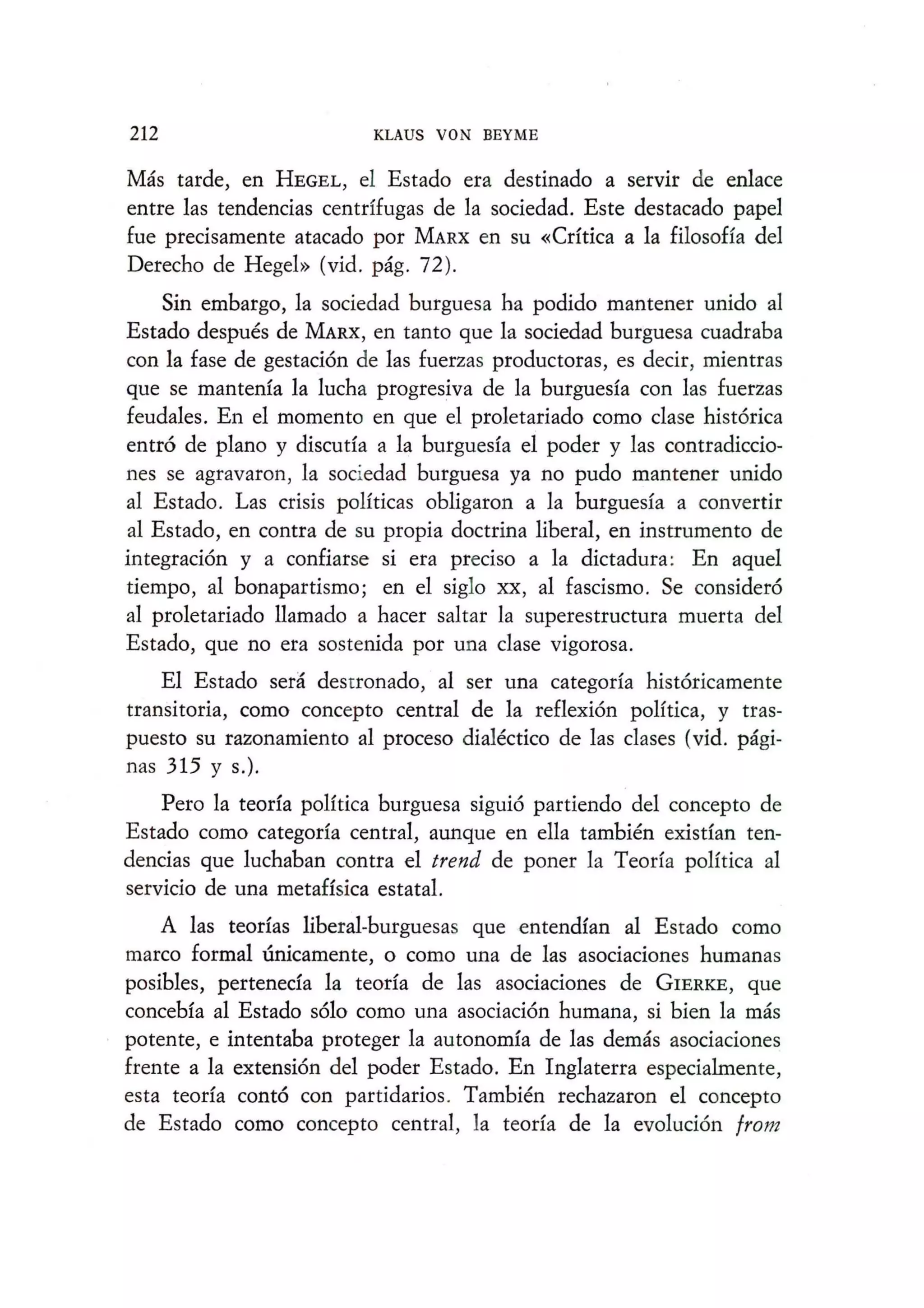 212 KLAUS VON BEYME
Mas tarde, en HEGEL, el Estado era destinado a servir de enlace
entre las tendencias centrffugas de la sociedad. Este destacado papel
fue precisamente atacado por MARX en su «Crftica a la filosoHa del
Derecho de Hegel» (vid. pag. 72).
Sin embargo, la sociedad burguesa ha podido mantener unido al
Estado despues de MARX, en tanto que Ia sociedad burguesa cuadraba
con Ia fase de gestaci6n de las fuerzas productoras, es decir, mientras
que se mantenfa Ia Iucha progresiva de Ia burguesfa con las fuerzas
feudales. En el momento en que el proletariado como clase hist6rica
entr6 de plano y discuda a Ia burguesfa el poder y las contradiccio-
nes se agravaron, Ia sociedad burguesa ya no pudo mantener unido
al Estado. Las crisis poHticas obligaron a Ia burguesfa a convertir
al Estado, en contra de su propia doctrina liberal, en instrumento de
integraci6n y a confiarse si era preciso a Ia dictadura: En aquel
tiempo, al bonapartismo; en el siglo XX, al fascismo. Se consider6
al proletariado llamado a hacer saltar Ia superestructura muerta del
Estado, que no era sostenida por una clase vigorosa.
EI Estado sera desrronado, al ser una categorfa hist6ricamente
transitoria, como concepto central de la reflexi6n poHtica, y tras-
puesto su razonamiento al proceso dialectico de las clases (vid. pagi-
nas 315 y s.).
Pero Ia teorfa poHtica burguesa sigui6 partiendo del concepto de
Estado como categorfa central, aunque en ella tambien existfan ten-
dencias que Iuchaban contra el trend de poner la Teorfa poHtica al
servicio de una metaHsica estatal.
A las teorfas liberal-burguesas que entendfan al Estado como
marco formal unicamente, 0 como una de las asociaciones humanas
posibles, perteneda la teorfa de las asociaciones de GIERKE, que
concebfa al Estado s610 como una asociaci6n humana, si bien la mas
potente, e intentaba proteger la autonomfa de las demas asociaciones
frente a Ia extensi6n del poder Estado. En Inglaterra especialmente,
esta teorfa cont6 con partidarios. Tambien rechazaron el concepto
de Estado como concepto central, Ia teorfa de la evoluci6n from
 