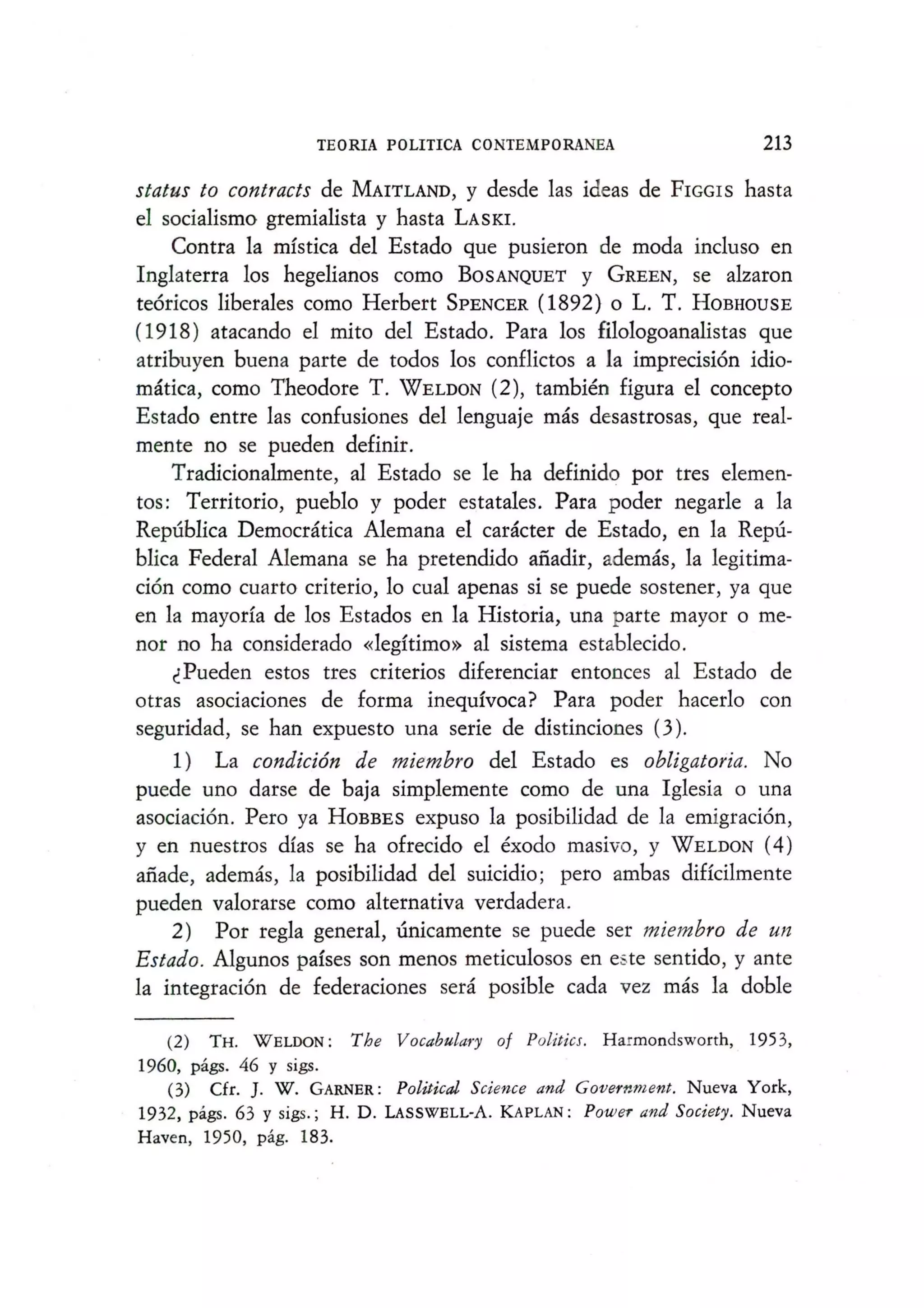 TEORIA POLITICA CONTEMPORANEA 213
status to contracts de MAITLAND, y desde las ideas de FIGGIS hasta
el socialismo gremialista y hasta LASKI.
Contra la mistica del Estado que pusieron de moda incluso en
Inglaterra los hegelianos como BOSANQUET y GREEN, se alzaron
teoricos liberales como Herbert SPENCER (1892) 0 L. T. HOBHOUSE
(1918) atacando el mito del Estado. Para los filologoanalistas que
atribuyen buena parte de todos los conflictos a la imprecision idio-
matica, como Theodore T. WELDON (2), tambien figura el concepto
Estado entre las confusiones del lenguaje mas desastrosas, que real-
mente no se pueden definir.
TradicionaImente, al Estado se Ie ha definido por tres elemen-
tos: Territorio, pueblo y poder estatales. Para poder negarIe a la
Republica Democratica Alemana el caracter de Estado, en la Repu-
blica Federal Alemana se ha pretendido afiadir, ademas, la legitima-
cion como cuarto criterio, 10 cual apenas si se puede sostener, ya que
en la mayorfa de los Estados en la Historia, una parte mayor 0 me-
nor no ha considerado «legitimo» al sistema establecido.
c:Pueden estos tres criterios diferenciar entonces al Estado de
otras asociaciones de forma inequivoca? Para poder hacerlo con
seguridad, se han expuesto una serie de distinciones (3).
1) La condici6n de miembro del Estado es obligatoria. No
puede uno darse de baja simplemente como de una Iglesia 0 una
asociacion. Pero ya HOBBES expuso la posibilidad de la emigracion,
y en nuestros dras se ha ofrecido el exodo masivo, y WELDON (4)
afiade, ademas, la posibilidad del suicidio; pero ambas diHcilmente
pueden valorarse como alternativa verdadera.
2) Por regIa general, unicamente se puede ser miembro de un
Estado. Algunos parses son menos meticulosos en e.::te sentido, y ante
la integracion de federaciones sera posible cada vez mas la doble
(2) TH. WELDON: The Vocabulary of Politics. Harmondsworth, 1953,
1960, pags. 46 y sigs.
(3) efr.]. W. GARNER: Politicdl Science and Government. Nueva York,
1932, pags. 63 y sigs.; H. D. LASSWELL-A. KAPLAN: Power and Society. Nueva
Haven, 1950, pag. 183.
 