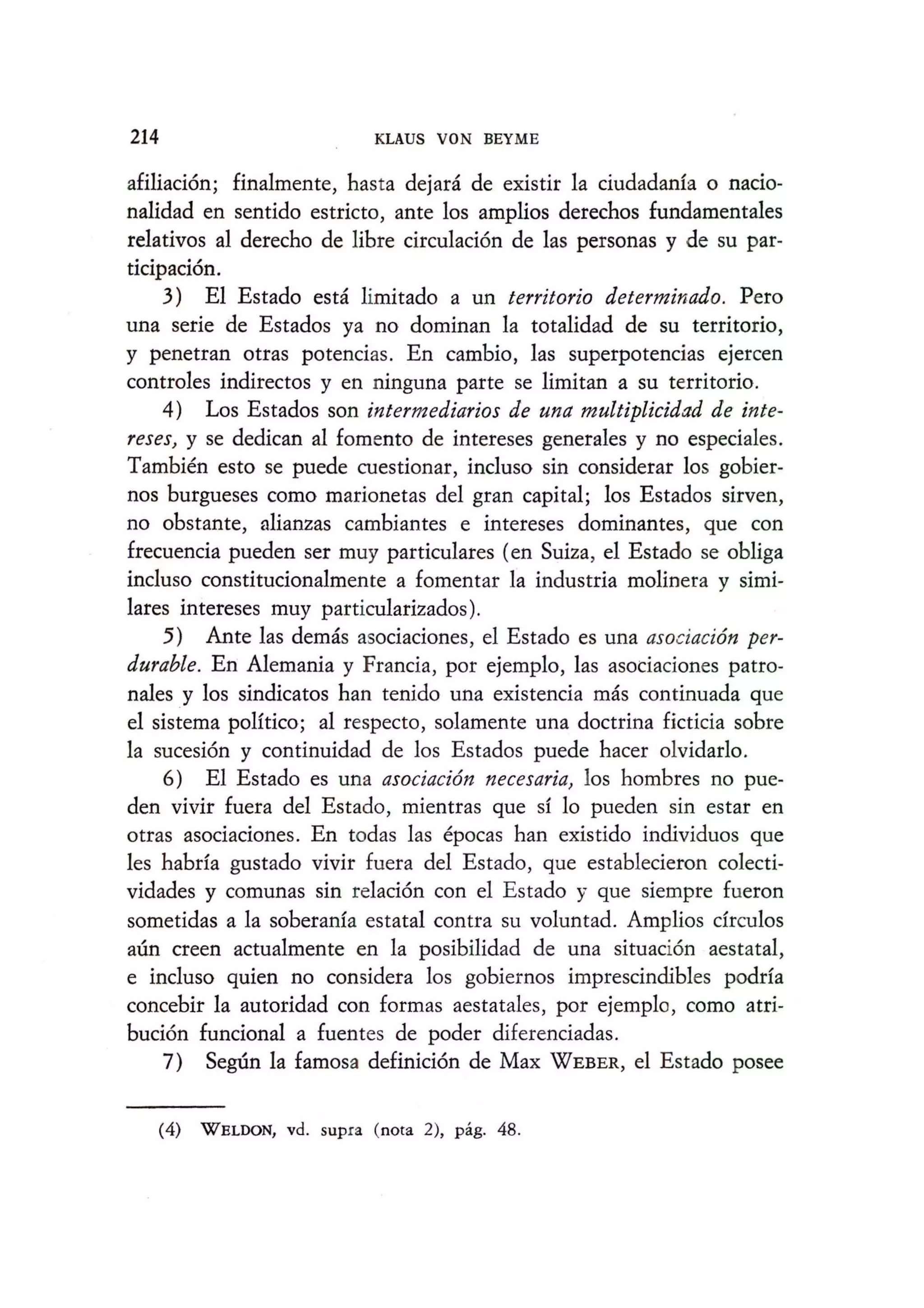 214 KLAUS VON BEYME
afiliacion; finalmente, hasta dejara de existir la ciudadanfa 0 nacio-
nalidad en sentido estricto, ante los amplios derechos fundamentales
relativos al derecho de libre circulacion de las personas y de su par-
ticipacion.
3) El Estado esta limitado a un territorio determinado. Pero
una serie de Estados ya no dominan la totalidad de su territorio,
y penetran otras potencias. En cambio, las superpotencias ejercen
controles indirectos y en ninguna parte se limitan a su territorio.
4) Los Estados son intermediarios de una multiplicidad de inte-
reses, y se dedican al fomento de intereses generales y no especiales.
Tambien esto se puede cuestionar, incluso sin considerar los gobier-
nos burgueses como marionetas del gran capital; los Estados sirven,
no obstante, alianzas cambiantes e intereses dominantes, que con
frecuencia pueden ser muy particulares (en Suiza, el Estado se obliga
incluso constitucionalmente a fomentar la industria molinera y simi-
lares intereses muy particularizados).
5) Ante las demas asociaciones, el Estado es una asociaci6n per-
durable. En Alemania y Francia, por ejemplo, las asociaciones patro-
nales y los sindicatos han tenido una existencia mas continuada que
el sistema polftico; a1 respecto, solamente una doctrina ficticia sobre
la sucesion y continuidad de los Estados puede hacer olvidarlo.
6) E1 Estado es una asociaci6n necesaria, los hombres no pue-
den vivir fuera del Estado, mientras que SIlo pueden sin estar en
otras asociaciones. En todas las epocas han existido individuos que
les habrfa gustado vivir fuera del Estado, que establecieron colecti-
vidades y comunas sin relacion con el Estado y que siempre fueron
sometidas a la soberanfa estatal contra su voluntad. Amplios drculos
aun creen actualmente en la posibilidad de una situacion aestatal,
e incluso quien no considera los gobiernos imprescindibles podrfa
concebir 1a autoridad con formas aestatales, por ejemplo, como atri-
bucion funcional a fuentes de poder diferenciadas.
7) Segun 1a famosa definicion de Max WEBER, el Estado posee
(4) WELDON, vd. supra (nota 2), pag. 48.
 