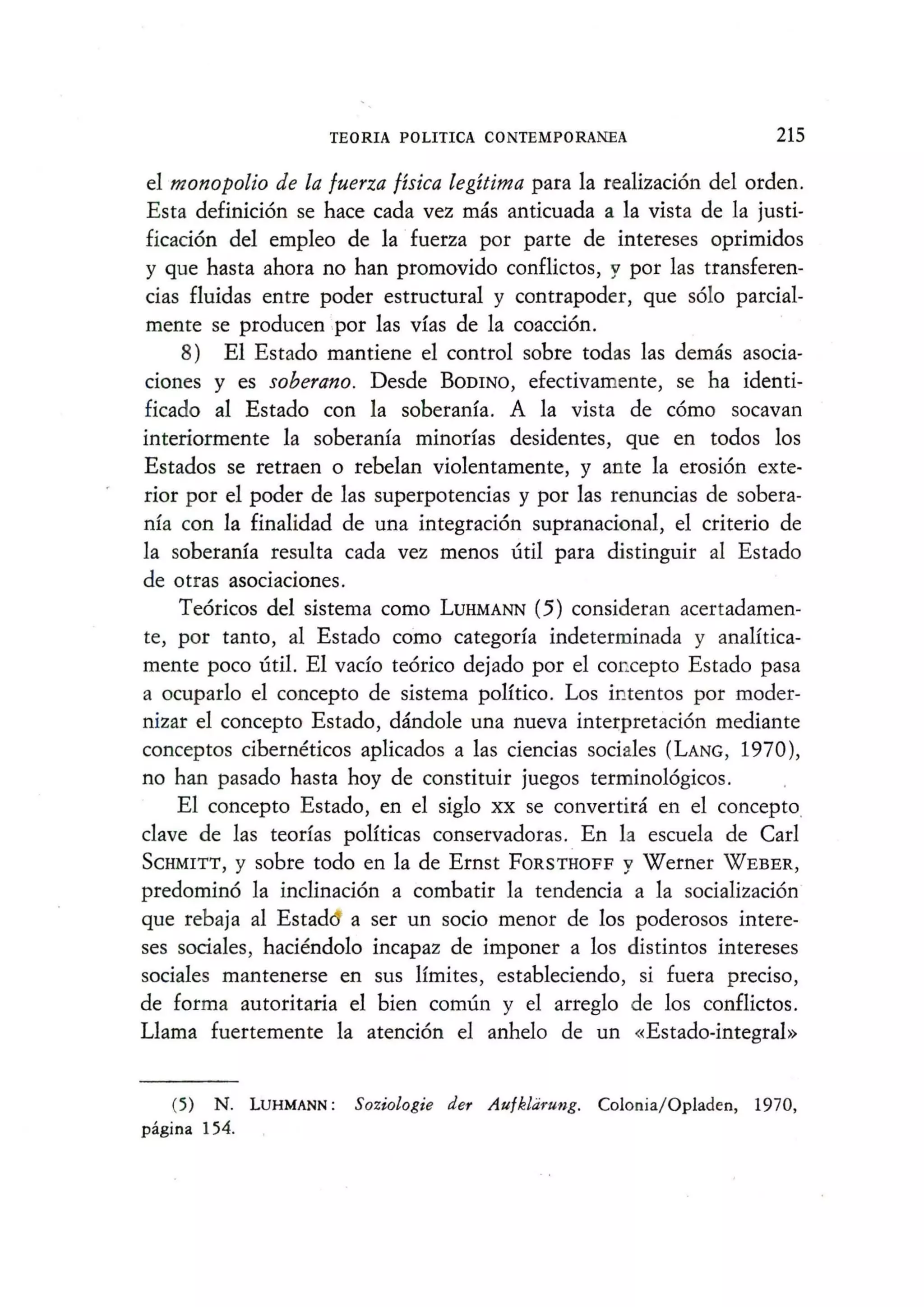 TEO RIA POLITICA CONTEMPORANEA 215
el monopolio de la /uerza fisica legitima para la realizaci6n del orden.
Esta definici6n se hace cada vez mas anticuada a la vista de la justi-
ficaci6n del empleo de la ·fuerza por parte de intereses oprimidos
y que hasta ahora no han promovido conflictos, y por las transferen-
cias fluidas entre poder estructural y contrapoder, que s6lo parcial-
mente se producen ,por las vias de la coacci6n.
8) El Estado mantiene el control sobre todas las demas asocia-
CIOnes y es soberano. Desde BODINO, efectivamente, se ha identi-
ficado al Estado con la soberania. A la vista de c6mo socavan
interiormente la soberania minorfas desidentes, que en todos los
Estados se retraen 0 rebelan violentamente, y ante la erosi6n exte-
rior por el poder de las superpotencias y por las renuncias de sobera-
nia con la finalidad de una integraci6n supranacional, el criterio de
la soherania resulta cada vez menos uti! para distinguir al Estado
de otras asociaciones.
Te6ricos del sistema como LUHMANN (5) consideran acertadamen-
te, por tanto, al Estado como categorfa indeterminada y analltica-
mente poco util. EI vado te6rico dejado por el concepto Estado pasa
a ocuparlo el concepto de sistema politico. Los intentos por moder-
nizar el concepto Estado, dandole una nueva intet:pretaci6n mediante
conceptos ciberneticos aplicados a las ciencias sociales (LANG, 1970),
no han pasado hasta hoy de constituir juegos termino16gicos.
EI concepto Estado, en el siglo xx se convertira en el concepto,
clave de las teorfas politicas conservadoras. En 1a escuela de Carl
SCHMITT, y sobre todo en la de Ernst FORSTHOFF y Werner WEBER,
predomin6 la inclinaci6n a combatir la tendencia a la socializaci6n
que rebaja al Estad a ser un socio menor de los poderosos intere-
ses sociales, haciendolo incapaz de imponer a los distintos intereses
sociales mantenerse en sus limites, estableciendo, si fuera preciso,
de forma autoritaria el bien comun y el arreglo de los conflictos.
Llama fuertemente la atenci6n el anhelo de un «Estado-integral»
(5) N. LUHMANN: Soziologie der Au/klarung. Colonia/Opladen, 1970,
pagina 154.
 