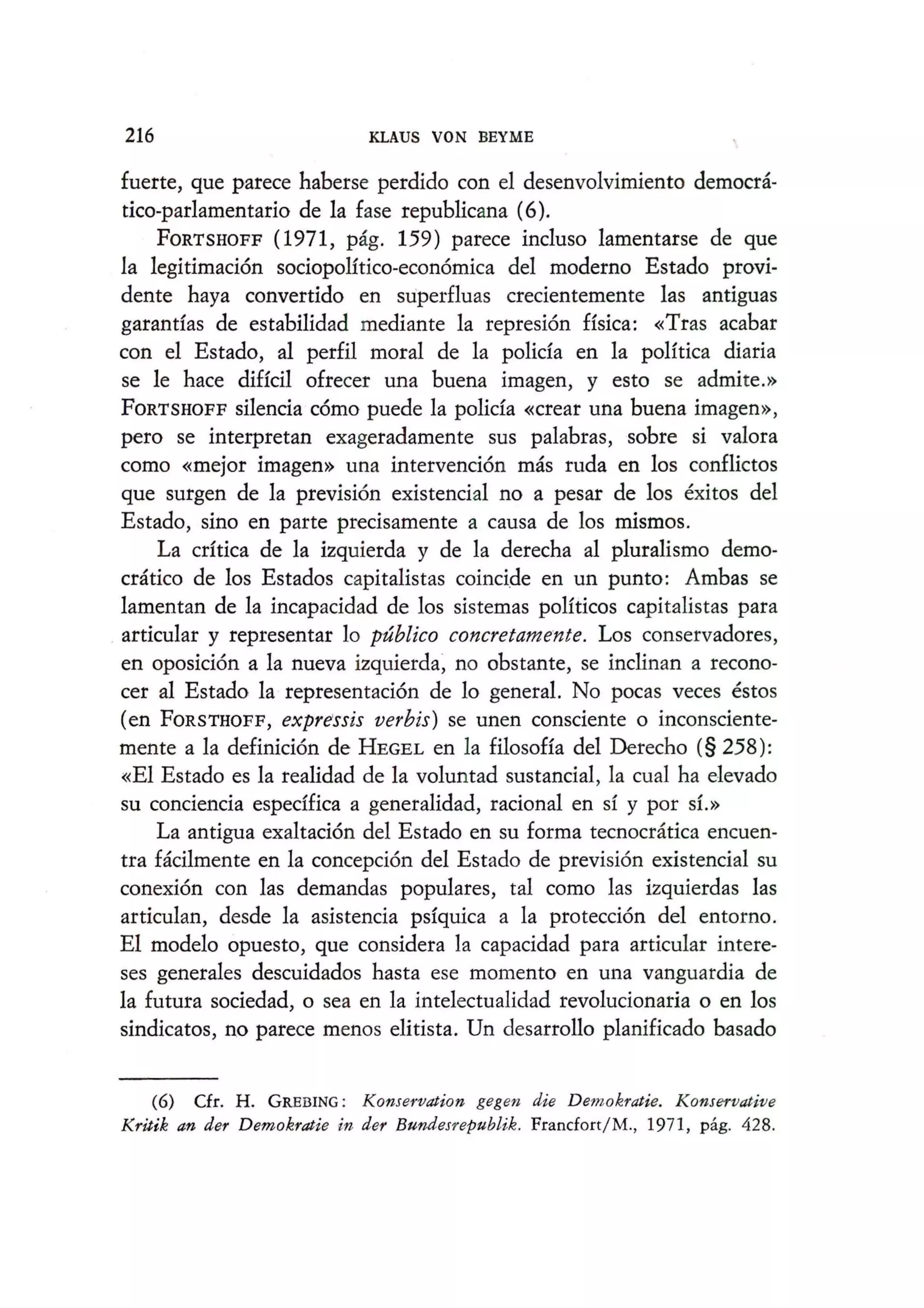 216 KLAUS VON BEYME
fuerte, que parece haberse perdido con el desenvolvimiento democra-
tico-parIamentario de la fase republicana (6).
FORTSHOFF (1971, pag. 159) parece incluso lamentarse de que
la legitimacion sociopoHtico-economica del moderno Estado provi-
dente haya convertido en super£luas crecientemente las antiguas
garantfas de estabilidad mediante la represion Hsica: «Tras acabar
can el Estado, al perfil moral de la polida en la poHtica diaria
se Ie hace diffcil ofrecer una buena imagen, y esto se admite.»
FORTSHOFF silencia como puede la polida «crear una buena imagen»,
pero se interpretan exageradamente sus palabras, sobre si val~ra
como «mejor imagen» una intervencion mas ruda en los con£lictos
que surgen de la prevision existencial no a pesar de los exitos del
Estado, sino en parte precisamente a causa de los mismos.
La cdtica de la izquierda y de la derecha al pluralismo demo-
cratico de los Estados capitalistas coincide en un punto: Ambas se
lamentan de la incapacidad de los sistemas poHticos capitalistas para
. articular y representar 10 publico concretame'nte. Los conservadores,
en oposicion a la nueva izquierda~ no obstante, se inclinan a recono-
cer al Estado la representacion de 10 general. No pocas veces estos
(en FORSTHOFF, expressis verbis) se unen consciente 0 inconsciente-
mente a la definicion de HEGEL en la filosoffa del Derecho (§ 258):
«El Estado es la realidad de la voluntad sustancial, la cual ha e1evado
su conciencia espedfica a generalidad, racional en sf y por s1.»
La antigua exaltacion del Estado en su forma tecnocratica encuen-
tra facilmente en la concepcion del Estado de prevision existencial su
conexion con las demandas populares, tal como las izquierdas las
articulan, desde la asistencia psfquica a la proteccion del entorno.
EI modelo opuesto, que considera la capacidad para articular intere-
ses generales descuidados hasta ese momenta en una vanguardia de
la futura sociedad, 0 sea en la intelectualidad revolucionaria 0 en los
sindicatos, no parece menos elitista. Un desarrollo planificado basado
(6) Cfr. H. GREBING : Konservation gegen die Demokratie. Konservative
Kritik an der Demokratie in der Bundesrepublik. Francfort/M., 1971, pag. 428.
 