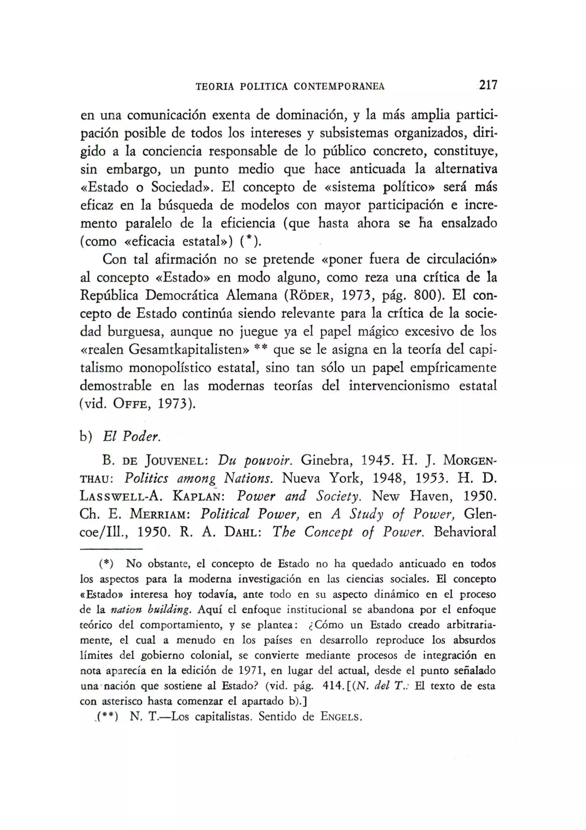 TEORIA POLITICA CONTEMPORANEA 217
en una comunicacion exenta de dominacion, y la mas amplia partici-
pacion posible de todos los intereses y subsistemas organizados, diri-
gido a la conciencia responsable de 10 publico concreto, constituye,
sin embargo, un punta medio que hace anticuada la alternativa
«Estado 0 Sociedad». El concepto de «sistema poHtico» sera mas
eficaz en la busqueda de modelos con mayor participacion e incre-
mento paralelo de la eficiencia (que hasta ahora se na ensalzado
(como «eficacia estatal») (*).
Con tal afirmacion no se pretende «poner fuera de circulacion»
al concepto «Estado» en modo alguno, como reza una crftica de la
Republica Democratica Alemana (RODER, 1973, pag. 800). El con-
cepto de Estado continua siendo relevante para la C1'ftica de la socie-
dad burguesa, aunque no juegue ya el papel magico excesivo de los
«realen Gesamtkapitalisten» ** que se Ie asigna en la teorfa del capi-
talismo monopoHstico estatal, sino tan s6lo un papel empfricamente
demostrable en las modernas teorfas del intervencionismo estatal
(vid. OFFE, 1973).
b) El Poder.
B. DE ]OUVENEL: Du pouvoir. Ginebra, 1945. H. ]. MORGEN-
THAU: Politics among Nations. Nueva York, 1948, 1953. H. D.
LASSWELL-A. KAPLAN: Power and Society. New Haven, 1950.
Ch. E. MERRIAM: Political Power, en A Study of Power, Glen-
coe/Ill., 1950. R. A. DAHL: The Concept of Power. Behavioral
(*) No obstante, el concepto de Estado no ha quedado anticuado en todos
los aspectos para la moderna investigacion en las ciencias sociales. El concepto
«Estado» interesa hoy todavia, ante todo en su aspecto dinamico en el proceso
de la nation building. Aqul el enfoque institucional se abandona por el enfoque
teorico del comportamiento, y se plantea: ;, Como un Estado creado arbitraria-
mente, el cual a menudo en los paises en desarrollo reproduce los absurdos
Hmites del gobierno colonial, se convierte mediante procesos de integracion en
nota apareda en la edicion de 1971, en lugar del actual, desde el punto seiialado
una ' nacion que sostiene al Estado? (vid. pag. 414. [(N. del T.: EI texto de esta
con asterisco hasta comenzar el apartado b).]
,(U ) N. T.-Los capitalistas. Sentido de ENGELS.
 