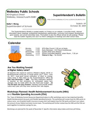 Wellesley Public Schools
40 Kingsbury Street                                              Superintendent’s Bulletin
Wellesley, Massachusetts 02481
                                                         http://www.wellesley.k12.ma.us/district/bulletins.htm


Bella T. Wong                                                                                  Bulletin #9
Superintendent of Schools                                                                 October 30, 2009


      The Superintendent’s Bulletin is posted weekly on Fridays on our website. It provides timely, relevant
  information about meetings, professional development opportunities, curriculum and program development,
   grant awards, and school committee news. The bulletin is also the official vehicle for job postings. Please
         read the bulletin regularly and use it to inform colleagues of meetings and other school news.



 Calendar
                          Monday        11/02    WTA Rep Council, 3:30 pm at Hardy
                          Tuesday       11/03    Early Dismissal -- K-5 Parent Conferences
                          Wednesday     11/04    System Wide Early Release
                          Tuesday       11/10    School Committee Meeting, Juliani Room , 7:30 pm
                          Wednesday     11/11    Veteran’s Day -- No School




Are You Working Toward
a Higher Salary Lane?
All teachers who expect to receive a Master’s degree, M+30, or
M+60/Doctorate during the 12 month period July 1, 2010 - June
30, 2011, must send formal notification of intent to change
salary lanes to Mary Wolf c/o the Superintendent’s Office no
later than November 1, 2009. This early notification deadline
is required so that provisions for anticipated salary lane
changes may be made within the new fiscal year budget. nb
The list does not carry forward. Teachers must provide written
notice each year until they have received their new degree.


Workshops Planned: Health Reimbursement Accounts (HRA)
and Flexible Spending Accounts (FSA)
The  Town of Wellesley Human Resources Department plans to offer workshops soon on two important benefits: 
Health Reimbursement Accounts and Flexible Spending Accounts. The workshop will review how the HRA works to 
reduce some  out‐of‐pocket health insurance co‐pays and it will explain how the FSA works and how it can reduce 
the amount of your federal and state income taxes. The workshop will further review how the HRA and the FSA can 
work together to maximize savings for you.

Workshops are planned for the week of November 9. Specific information about dates and times will follow.
 