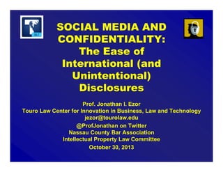 SOCIAL MEDIA AND
CONFIDENTIALITY:
The Ease of
Intentional (and
Unintentional)
Disclosures
Prof. Jonathan I. Ezor
Touro Law Center for Innovation in Business, Law and Technology
jezor@tourolaw.edu
@ProfJonathan on Twitter
Nassau County Bar Association
Intellectual Property Law Committee
October 30, 2013

 