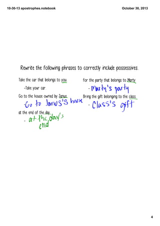 10­30­13 apostrophes.notebook

October 30, 2013

Rewrite the following phrases to correctly include possessives.
Take the car that belongs to you.
-Take your car.
Go to the house owned by Janus.
-

for the party that belongs to Marty
Bring the gift belonging to the class.
-

at the end of the day
-

4

 