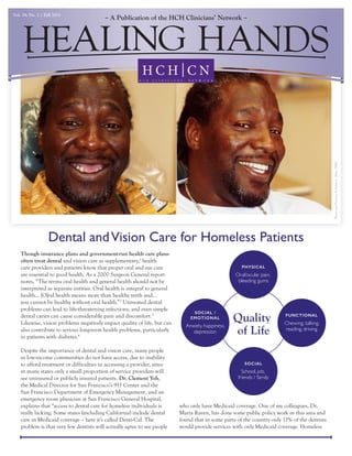 A Publication of the HCH Clinicians’ NetworkVol. 19, No. 2 | Fall 2015
Dental andVision Care for Homeless Patients
Though insurance plans and government-run health care plans
often treat dental and vision care as supplementary,1
health
care providers and patients know that proper oral and eye care
are essential to good health. As a 2000 Surgeon General report
notes, “The terms oral health and general health should not be
interpreted as separate entities. Oral health is integral to general
health… [O]ral health means more than healthy teeth and…
you cannot be healthy without oral health.”2
Untreated dental
problems can lead to life-threatening infections, and even simple
dental caries can cause considerable pain and discomfort.3
Likewise, vision problems negatively impact quality of life, but can
also contribute to serious long-term health problems, particularly
in patients with diabetes.4
Despite the importance of dental and vision care, many people
in low-income communities do not have access, due to inability
to afford treatment or difficulties in accessing a provider, since
in many states only a small proportion of service providers will
see uninsured or publicly insured patients. Dr. Clement Yeh,
the Medical Director for San Francisco’s 911 Center and the
San Francisco Department of Emergency Management, and an
emergency room physician at San Francisco General Hospital,
explains that “access to dental care for homeless individuals is
really lacking. Some states (including California) include dental
care in Medicaid coverage – here it’s called Denti-Cal. The
problem is that very few dentists will actually agree to see people
who only have Medicaid coverage. One of my colleagues, Dr.
Maria Raven, has done some public policy work in this area and
found that in some parts of the country only 11% of the dentists
would provide services with only Medicaid coverage. Homeless
PhotosandDentistrybyJudithL.Allen,DMD
Quality
of Life
PHYSICAL
Oral/ocular pain,
bleeding gums
FUNCTIONAL
Chewing, talking,
reading, driving
SOCIAL /
EMOTIONAL
Anxiety, happiness,
depression
SOCIAL
School, job,
friends / family
 