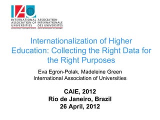 Internationalization of Higher
Education: Collecting the Right Data for
         the Right Purposes
        Eva Egron-Polak, Madeleine Green
      International Association of Universities

                 CAIE, 2012
            Rio de Janeiro, Brazil
                26 April, 2012
 