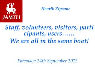 Henrik Zipsane
Staff, volunteers, visitors, parti
cipants, users……
We are all in the same boat!
Foteviken 24th September 2012
 