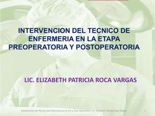 INTERVENCION DEL TECNICO DE
     ENFERMERIA EN LA ETAPA
PREOPERATORIA Y POSTOPERATORIA



     LIC. ELIZABETH PATRICIA ROCA VARGAS



  Intervención del Técnico de Enfermería en el Pre y Post Operatorio- Lic. Elizabeth Patricia Roca Vargas   1
 