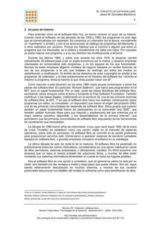 EL CONCEPTO DE SOFTWARE LIBRE
Jesús M. González-Barahona
8
Número 09, Traducció i software lliure
Revista Tradumàtica. Tecnologies de la traducció . desembre 2011 . ISSN: 1578-7559
http://revistes.uab.cat/tradumatica
Els continguts de la revista estan subjectes a una llicència Creative Commons (CC BY 3.0)
3. Un poco de historia
Para entender cómo es el software libre hoy, es bueno conocer un poco de su historia.
Cuando nació el software, en las décadas de los 1950 y 1960, los programas no eran algo
que se comercializase por separado. Se compraba un ordenador (en la época, normalmente
un “mainframe” o similar), y con él se tenía acceso al catálogo de programas del fabricante, y
a otros realizados por usuarios. Porque era habitual que si conocía a alguien que tenía un
programa que me interesaba, se lo pidiera y simplemente me daba una copia. Por supuesto
yo podía mejorar ese programa, y a su vez distribuir las modificaciones a terceros.
Durante los últimos 1960, y sobre todo durante los años 1970, la situación cambió
radicalmente. El software pasó a ser un sujeto económico por si mismo, y nacieron empresas
interesadas en comercializar sólo programas, y no los equipos en los que funcionaban.
Muchas de estas empresas eligieron modelos de negocio basados en vender licencias de
uso de sus programas, a la vez que trataban de restringir por todos los medios su
redistribución y modificación. El ámbito de los derechos de autor (copyright) se amplió a los
programas de ordenador, y la idea predominante en la industria del software fue “controla al
máximo tu programa, limita al máximo lo que otros puedan hacer con él”.
Como reacción a esta situación, en los años 1980 varios grupos comenzaron a poner los
pilares del software libre. En particular, Richard Stallman
7
, que había sido programador en el
MIT, tuvo un papel fundamental. Por un lado, sentó las bases filosóficas del software libre,
escribiendo varios ensayos sobre el tema y fundando la Free Software Foundation. También
contribuyó a las bases legales, colaborando en la escritura de una de las primeras licencias
de software libre, la GPL. Y en que el software libre fuera una realidad, construyendo varios
programas (un editor, un compilador, un depurador) que fueron el origen del proyecto GNU,
una de las primeras comunidades de desarrollo de software libre. Otros grupos que tuvieron
también un papel fundamental fueron los participantes en la comunidad Unix BSD
8
, que
también usaban licencias libres para sus mejoras y ampliaciones del que entonces era el
mejor sistema operativo disponible, y los desarrolladores de la primera Internet
9
, que
permitieron que las primeras comunidades de software libre dispusieran de las herramientas
de coordinación que necesitaban.
La década de 1990 fueron años de crecimiento. Linux (que nació hacia 1992, de la mano
de Linus Torvalds) se estableció como una opción viable en el mercado de sistemas
operativos, sobre todo en servidores. El software libre se convirtió en la opción preferente
para proporcionar servicios web. Comenzaron a aparecer sistemas de escritorio completos
basados en software libre, y grandes empresas incluyeron el software en su estrategia.
La última década ha sido sin duda la de la madurez. El software libre ha penetrado en
prácticamente todos los nichos informáticos, convirtiéndose en una opción habitual en varios
de ellos (servidores, sistemas empotrados, o últimamente, móviles). Es difícil encontrar una
empresa que no haya al menos probado las soluciones libres, y muchas de ellas están
montando sus sistemas informáticos teniéndolas en cuenta en todos los lugares posibles.
Hoy el software libre es una opción a considerar, que en general se valora no solo por su
coste, sino también por las ventajas a medio y largo plazo que puede ofrecer. Aún así, sigue
siendo relativamente desconocido en muchos entornos, y muchos de sus usuarios
potenciales desconocen los detalles del modelo lo suficiente como para beneficiarse de ellos.
7Free as in Freedom: Richard Stallman’s Crusade for Free Software http://oreilly.com/openbook/freedom/
8Berkeley Software Distribution (Wikipedia) http://en.wikipedia.org/wiki/Berkeley_Software_Distribution
9Where wizards stay up late http://www.chick.net/wizards/wizards.html
 