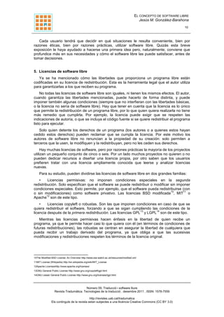 EL CONCEPTO DE SOFTWARE LIBRE
Jesús M. González-Barahona
10
Número 09, Traducció i software lliure
Revista Tradumàtica. Tecnologies de la traducció . desembre 2011 . ISSN: 1578-7559
http://revistes.uab.cat/tradumatica
Els continguts de la revista estan subjectes a una llicència Creative Commons (CC BY 3.0)
Cada usuario tendrá que decidir en qué situaciones le resulta conveniente, bien por
razones éticas, bien por razones prácticas, utilizar software libre. Quizás esta breve
exposición le haya ayudado a hacerse una primera idea pero, naturalmente, conviene que
profundice más en sus necesidades y cómo el software libre las puede satisfacer, antes de
tomar decisiones.
5. Licencias de software libre
Ya se ha mencionado cómo las libertades que proporciona un programa libre están
codificadas en su licencia de redistribución. Esta es la herramienta legal que el autor utiliza
para garantizarlas a los que reciben su programa.
No todas las licencias de software libre son iguales, ni tienen los mismos efectos. El autor,
cuando garantiza las libertades mencionadas, puede hacerlo de forma distinta, y puede
imponer también algunas condiciones (siempre que no interfieran con las libertades básicas,
o la licencia no sería de software libre). Hay que tener en cuenta que la licencia es lo único
que permite la redistribución de un programa libre, por lo que quien quiera realizarla no tiene
más remedio que cumplirla. Por ejemplo, la licencia puede exigir que se respeten las
indicaciones de autoría, o que se incluya el código fuente si se quiere redistribuir el programa
listo para ejecutar.
Solo quien detente los derechos de un programa (los autores o a quienes estos hayan
cedido estos derechos) pueden reclamar que se cumpla la licencia. Por este motivo los
autores de software libre no renuncian a la propiedad de su creación: solo permiten a
terceros que la usen, la modifiquen y la redistribuyan, pero no les ceden sus derechos.
Hay muchas licencias de software, pero por razones prácticas la mayoría de los proyectos
utilizan un pequeño conjunto de cinco o seis. Por un lado muchos proyectos no quieren o no
pueden dedicar recursos a diseñar una licencia propia, por otro saben que los usuarios
prefieren tratar con una licencia ampliamente conocida que leerse y analizar licencias
nuevas.
Para su estudio, pueden dividirse las licencias de software libre en dos grandes familias:
• Licencias permisivas: no imponen condiciones especiales en la segunda
redistribución. Solo especifican que el software se puede redistribuir o modificar sin imponer
condiciones especiales. Esto permite, por ejemplo, que el software pueda redistribuirse (con
o sin modificaciones) como software privativo. Las licencias BSD modificada
10
, MIT
11
o
Apache
12
son de este tipo.
• Licencias copyleft o robustas. Son las que imponen condiciones en caso de que se
quiera redistribuir el software, forzando a que se sigan cumpliendo las condiciones de la
licencia después de la primera redistribución. Las licencias GPL
13
y LGPL
14
son de este tipo.
Mientras las licencias permisivas hacen énfasis en la libertad de quien recibe un
programa, ya que le permite hacer casi lo que quiera con él (en términos de condiciones de
futuras redistribuciones), las robustas se centran en asegurar la libertad de cualquiera que
pueda recibir un trabajo derivado del programa, ya que obliga a que las sucesivas
modificaciones y redistribuciones respeten los términos de la licencia original.
10The Modified BSD License: An Overview http://www.oss-watch.ac.uk/resources/modbsd.xml
11MIT License (Wikipedia) http://en.wikipedia.org/wiki/MIT_License
12Apache Licenseshttp://www.apache.org/licenses/
13GNU General Public License http://www.gnu.org/copyleft/gpl.html
14GNU Lesser General Public License http://www.gnu.org/licenses/lgpl.html
 