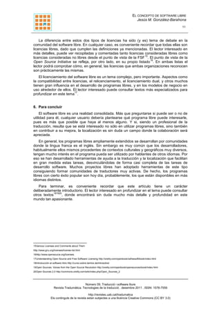 EL CONCEPTO DE SOFTWARE LIBRE
Jesús M. González-Barahona
11
Número 09, Traducció i software lliure
Revista Tradumàtica. Tecnologies de la traducció . desembre 2011 . ISSN: 1578-7559
http://revistes.uab.cat/tradumatica
Els continguts de la revista estan subjectes a una llicència Creative Commons (CC BY 3.0)
La diferencia entre estos dos tipos de licencias ha sido (y es) tema de debate en la
comunidad del software libre. En cualquier caso, es conveniente recordar que todas ellas son
licencias libres, dado que cumplen las definiciones ya mencionadas. El lector interesado en
más detalles, puede ver recopiladas y comentadas tanto licencias consideradas libres como
licencias consideradas no libres desde el punto de vista de la FSF
15
. El punto de vista de la
Open Source Initiative se refleja, por otro lado, en su propio listado
16
. En ambas listas el
lector podrá comprobar cómo, en general, las licencias que ambas organizaciones reconocen
son prácticamente las mismas.
El licenciamiento del software libre es un tema complejo, pero importante. Aspectos como
la compatibilidad entre licencias, el relicenciamiento, el licenciamiento dual, y otros muchos
tienen gran influencia en el desarrollo de programas libres, y en los modelos de negocio en
uso alrededor de ellos. El lector interesado puede consultar textos más especializados para
profundizar en este tema
17
.
6. Para concluir
El software libre es una realidad consolidada. Más que preguntarse si puede ser o no de
utilidad para él, cualquier usuario debería plantearse qué programa libre puede interesarle,
pues es más que posible que haya al menos alguno. Y si, siendo un profesional de la
traducción, resulta que se está interesado no sólo en utilizar programas libres, sino también
en contribuir a su mejora, la localización es sin duda un campo donde la colaboración será
apreciada.
En general, los programas libres ampliamente extendidos se desarrollan por comunidades
donde la lingua franca es el inglés. Sin embargo es muy común que los desarrolladores,
habitualmente ellos mismos procedentes de contextos culturales y geográficos muy diversos,
tengan mucho interés en el programa pueda ser utilizado por hablantes de otros idiomas. Por
eso se han desarrollado herramientas de ayuda a la traducción y la localización que facilitan
en gran medida estas tareas, desvinculándolas de forma casi completa de las tareas de
desarrollo software. Muchos proyectos libres han adoptado herramientas de este tipo
consiguiendo formar comunidades de traductores muy activas. De hecho, los programas
libres con cierto éxito popular son hoy día, probablemente, los que están disponibles en más
idiomas distintos.
Para terminar, es conveniente recordar que este artículo tiene un carácter
deliberadamente introductorio. El lector interesado en profundizar en el tema puede consultar
otros textos
181920
, donde encontrará sin duda mucho más detalle y profundidad en este
mundo tan apasionante.
15Various Licenses and Comments about Them
http://www.gnu.org/licenses/license-list.html
16http://www.opensource.org/licenses
17Understanding Open Source and Free Software Licensing http://oreilly.com/openbook/osfreesoft/book/index.html
18Introducción al software libre http://curso-sobre.berlios.de/introsobre/
19Open Sources: Voices from the Open Source Revolution http://oreilly.com/openbook/opensources/book/index.html
20Open Sources 2.0 http://commons.oreilly.com/wiki/index.php/Open_Sources_2
 