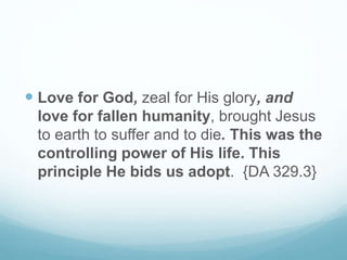  Love for God, zeal for His glory, and
love for fallen humanity, brought Jesus
to earth to suffer and to die. This was the
controlling power of His life. This
principle He bids us adopt. {DA 329.3}
 