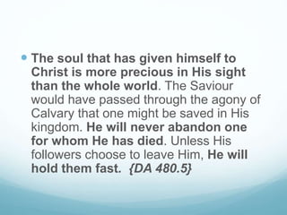  The soul that has given himself to
Christ is more precious in His sight
than the whole world. The Saviour
would have passed through the agony of
Calvary that one might be saved in His
kingdom. He will never abandon one
for whom He has died. Unless His
followers choose to leave Him, He will
hold them fast. {DA 480.5}
 