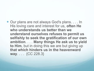  Our plans are not always God's plans. . . . In
His loving care and interest for us, often He
who understands us better than we
understand ourselves refuses to permit us
selfishly to seek the gratification of our own
ambition. . . . Many things He ask us to yield
to Him, but in doing this we are but giving up
that which hinders us in the heavenward
way. . . . {CC 228.3}
 