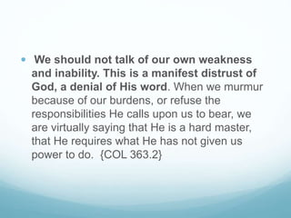  We should not talk of our own weakness
and inability. This is a manifest distrust of
God, a denial of His word. When we murmur
because of our burdens, or refuse the
responsibilities He calls upon us to bear, we
are virtually saying that He is a hard master,
that He requires what He has not given us
power to do. {COL 363.2}
 