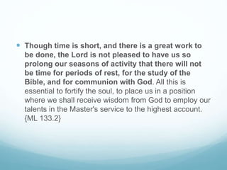  Though time is short, and there is a great work to
be done, the Lord is not pleased to have us so
prolong our seasons of activity that there will not
be time for periods of rest, for the study of the
Bible, and for communion with God. All this is
essential to fortify the soul, to place us in a position
where we shall receive wisdom from God to employ our
talents in the Master's service to the highest account.
{ML 133.2}
 