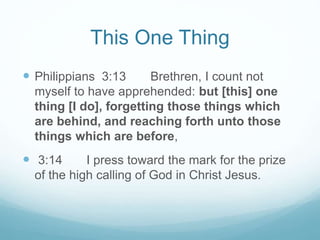 This One Thing
 Philippians 3:13 Brethren, I count not
myself to have apprehended: but [this] one
thing [I do], forgetting those things which
are behind, and reaching forth unto those
things which are before,
 3:14 I press toward the mark for the prize
of the high calling of God in Christ Jesus.
 
