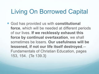 Living On Borrowed Capital
 God has provided us with constitutional
force, which will be needed at different periods
of our lives. If we recklessly exhaust this
force by continual overtaxation, we shall
sometimes be losers. Our usefulness will be
lessened, if not our life itself destroyed.--
Fundamentals of Christian Education, pages
153, 154. {Te 139.3}
 