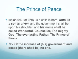 The Prince of Peace
 Isaiah 9:6 For unto us a child is born, unto us
a son is given: and the government shall be
upon his shoulder: and his name shall be
called Wonderful, Counsellor, The mighty
God, The everlasting Father, The Prince of
Peace.
 9:7 Of the increase of [his] government and
peace [there shall be] no end.
 