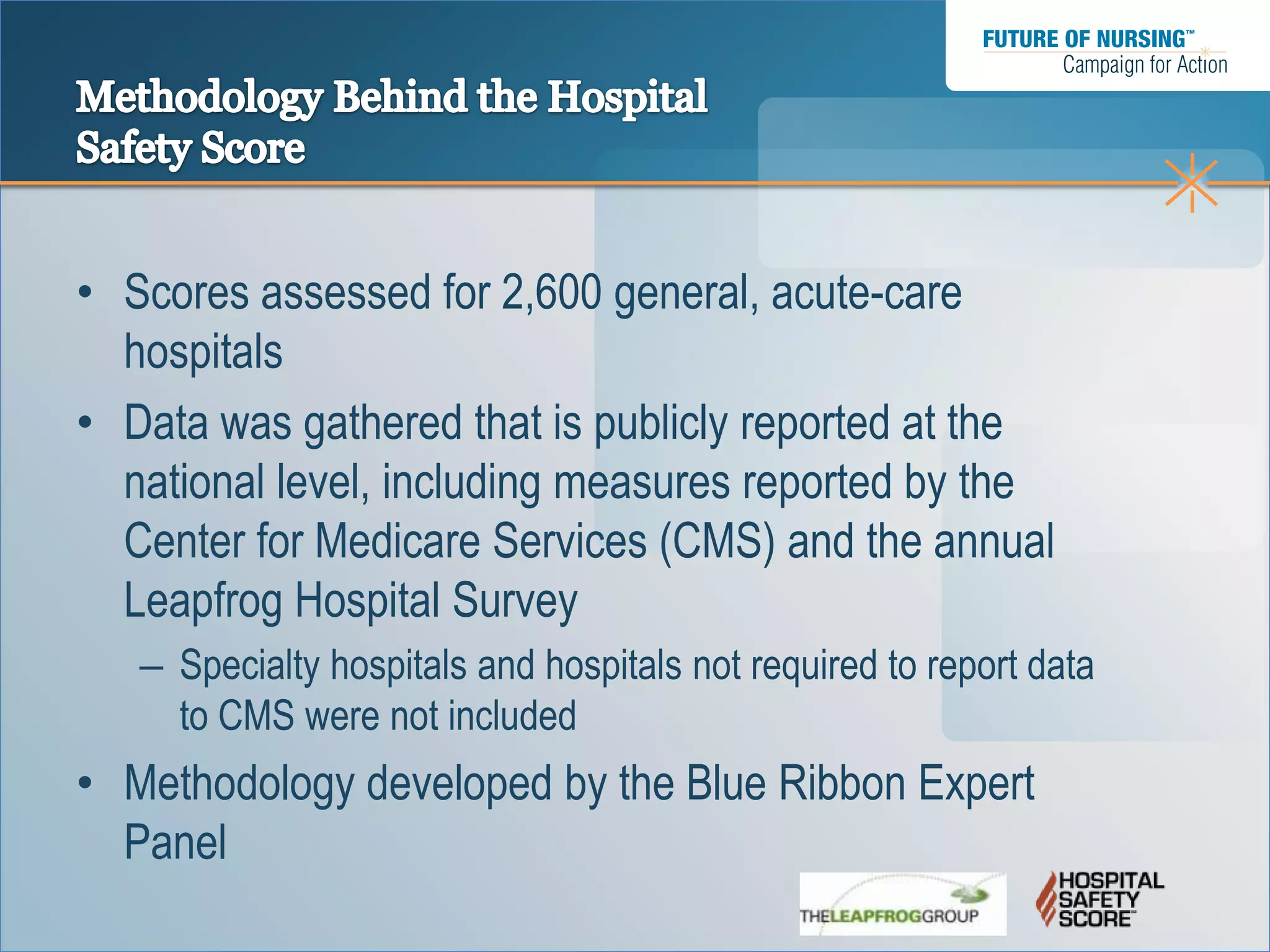 • Scores assessed for 2,600 general, acute-care
  hospitals
• Data was gathered that is publicly reported at the
  national level, including measures reported by the
  Center for Medicare Services (CMS) and the annual
  Leapfrog Hospital Survey
   – Specialty hospitals and hospitals not required to report data
     to CMS were not included
• Methodology developed by the Blue Ribbon Expert
  Panel
 