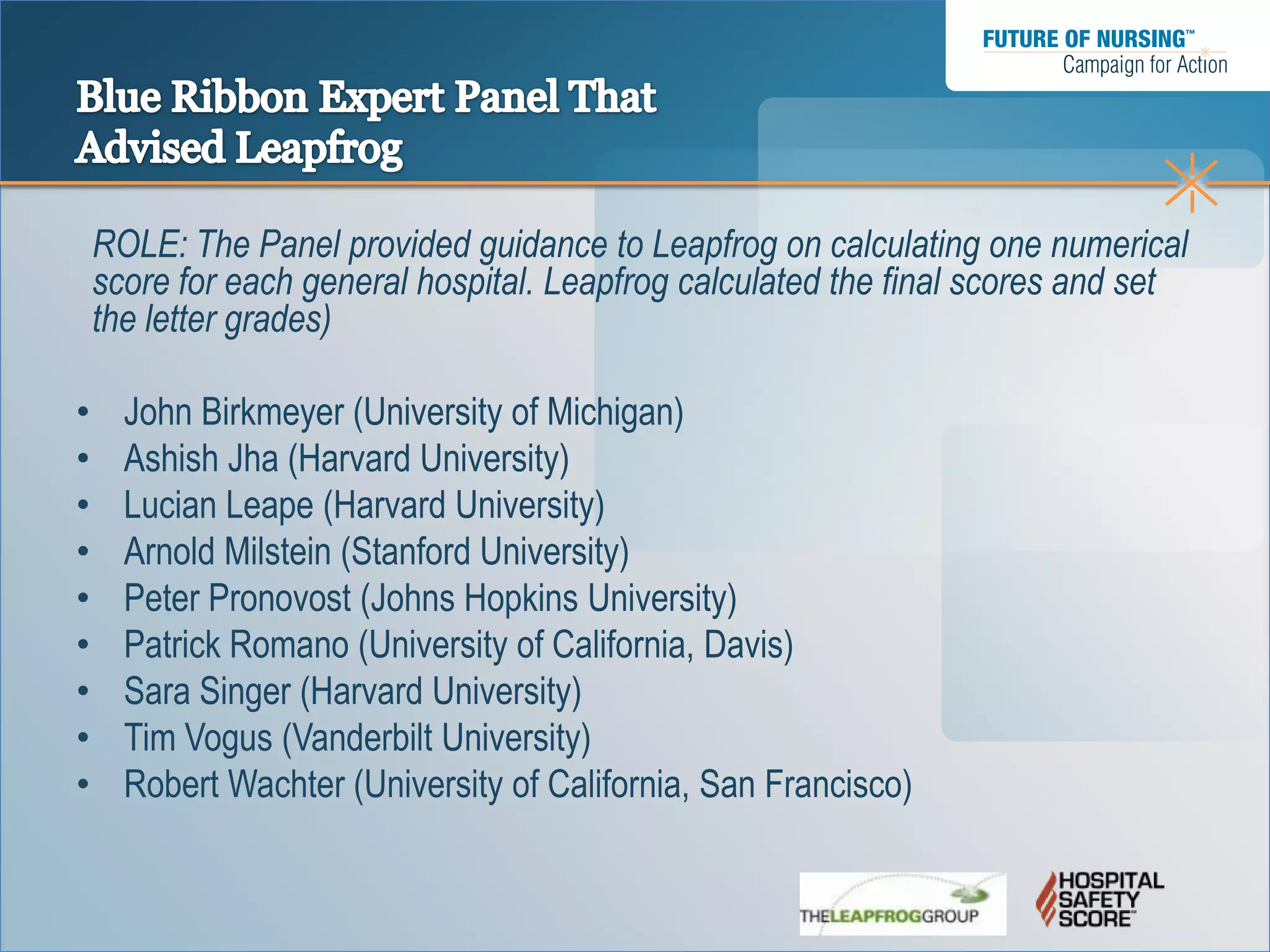 ROLE: The Panel provided guidance to Leapfrog on calculating one numerical
    score for each general hospital. Leapfrog calculated the final scores and set
    the letter grades)

•     John Birkmeyer (University of Michigan)
•     Ashish Jha (Harvard University)
•     Lucian Leape (Harvard University)
•     Arnold Milstein (Stanford University)
•     Peter Pronovost (Johns Hopkins University)
•     Patrick Romano (University of California, Davis)
•     Sara Singer (Harvard University)
•     Tim Vogus (Vanderbilt University)
•     Robert Wachter (University of California, San Francisco)
 