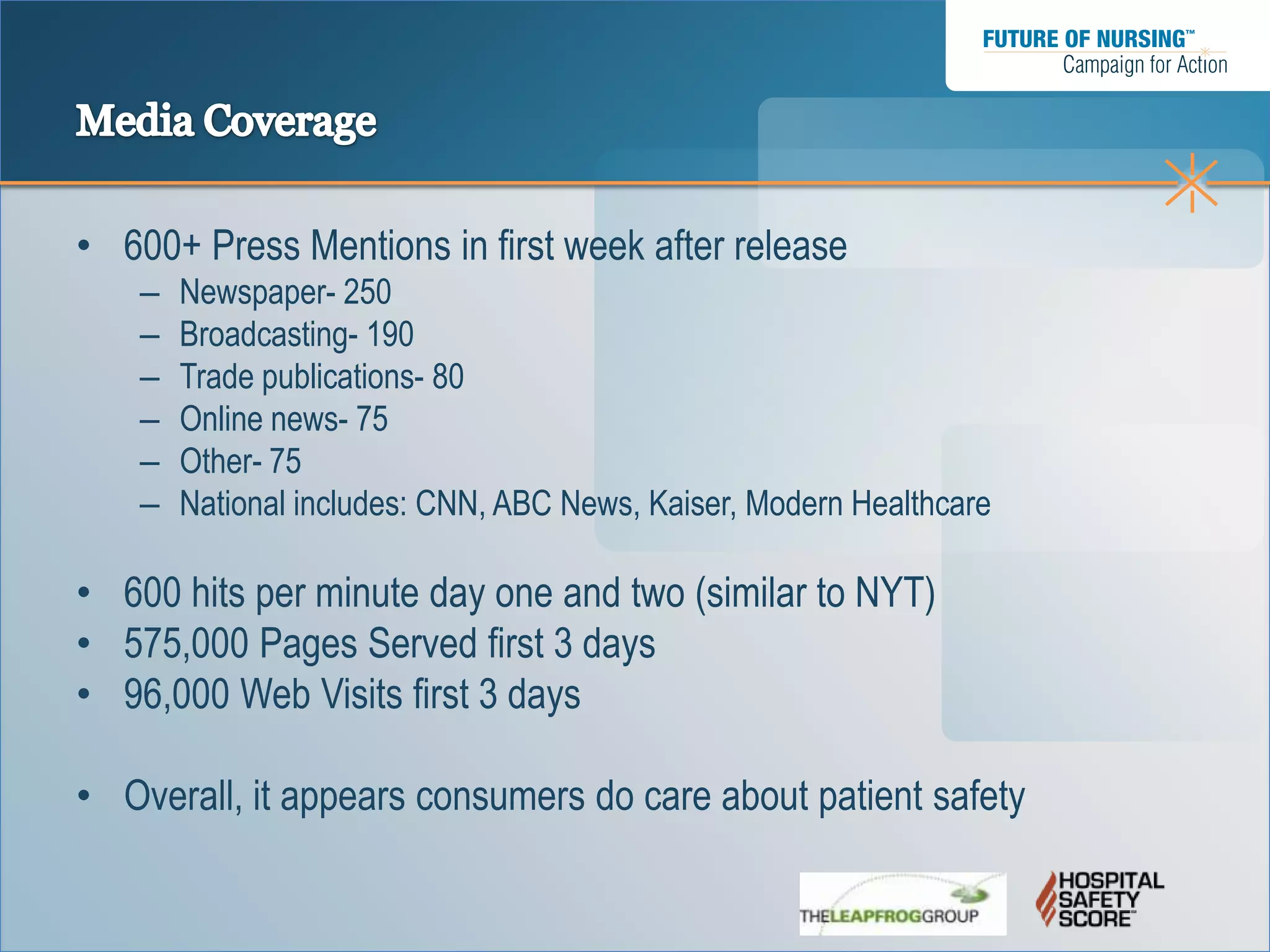 • 600+ Press Mentions in first week after release
    –   Newspaper- 250
    –   Broadcasting- 190
    –   Trade publications- 80
    –   Online news- 75
    –   Other- 75
    –   National includes: CNN, ABC News, Kaiser, Modern Healthcare

• 600 hits per minute day one and two (similar to NYT)
• 575,000 Pages Served first 3 days
• 96,000 Web Visits first 3 days

• Overall, it appears consumers do care about patient safety
 