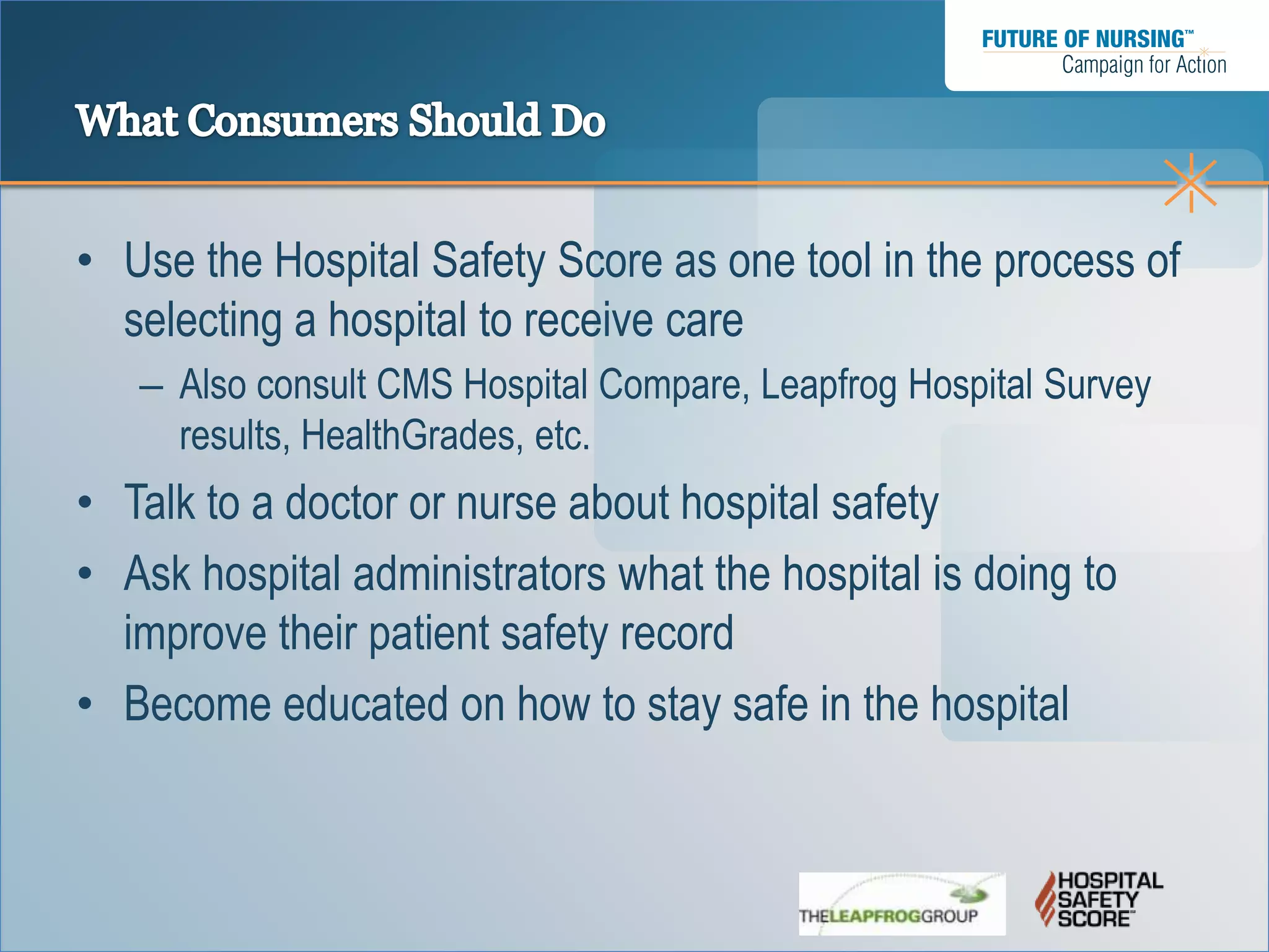 • Use the Hospital Safety Score as one tool in the process of
  selecting a hospital to receive care
   – Also consult CMS Hospital Compare, Leapfrog Hospital Survey
     results, HealthGrades, etc.
• Talk to a doctor or nurse about hospital safety
• Ask hospital administrators what the hospital is doing to
  improve their patient safety record
• Become educated on how to stay safe in the hospital
 