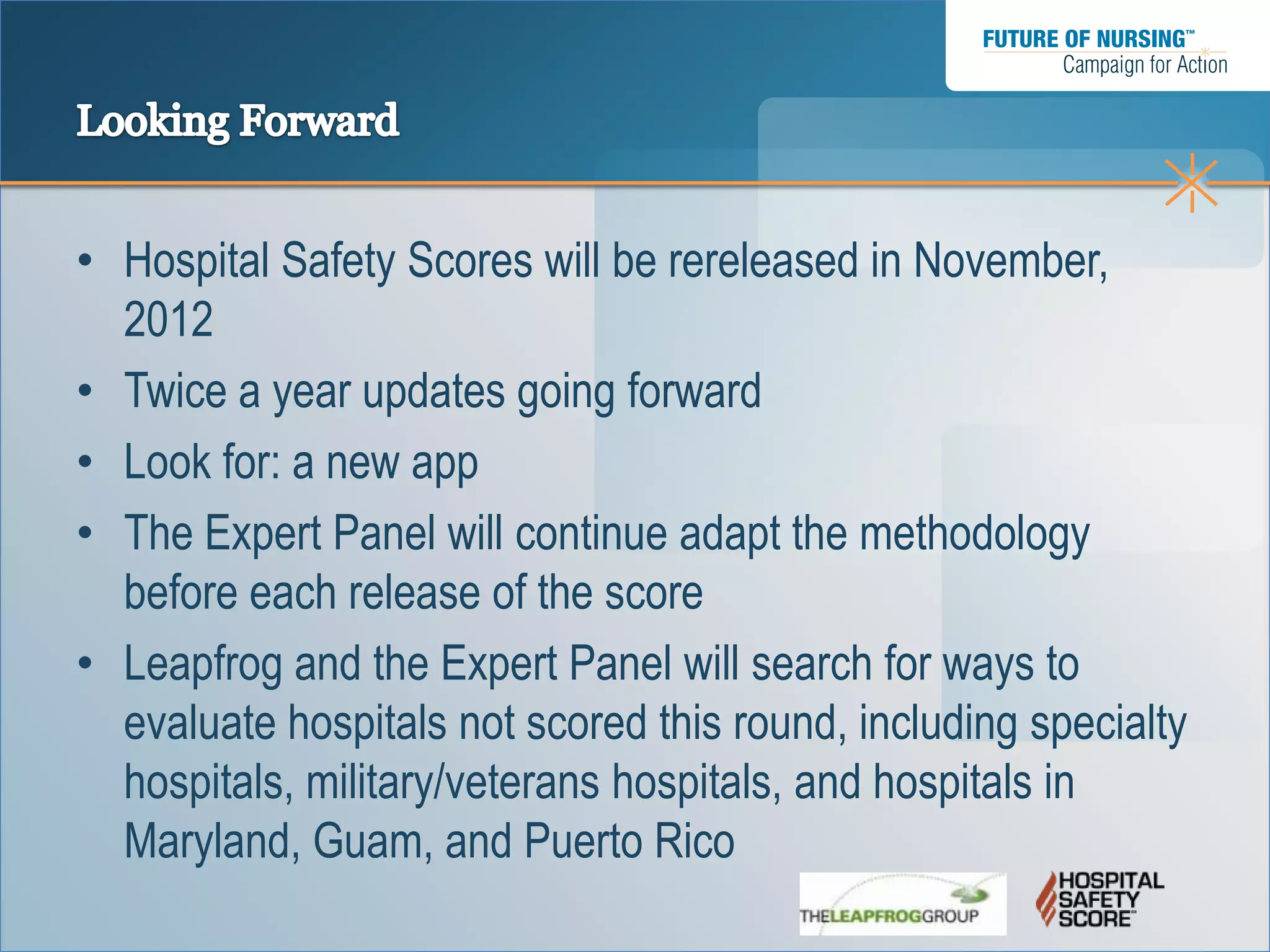 • Hospital Safety Scores will be rereleased in November,
  2012
• Twice a year updates going forward
• Look for: a new app
• The Expert Panel will continue adapt the methodology
  before each release of the score
• Leapfrog and the Expert Panel will search for ways to
  evaluate hospitals not scored this round, including specialty
  hospitals, military/veterans hospitals, and hospitals in
  Maryland, Guam, and Puerto Rico
 