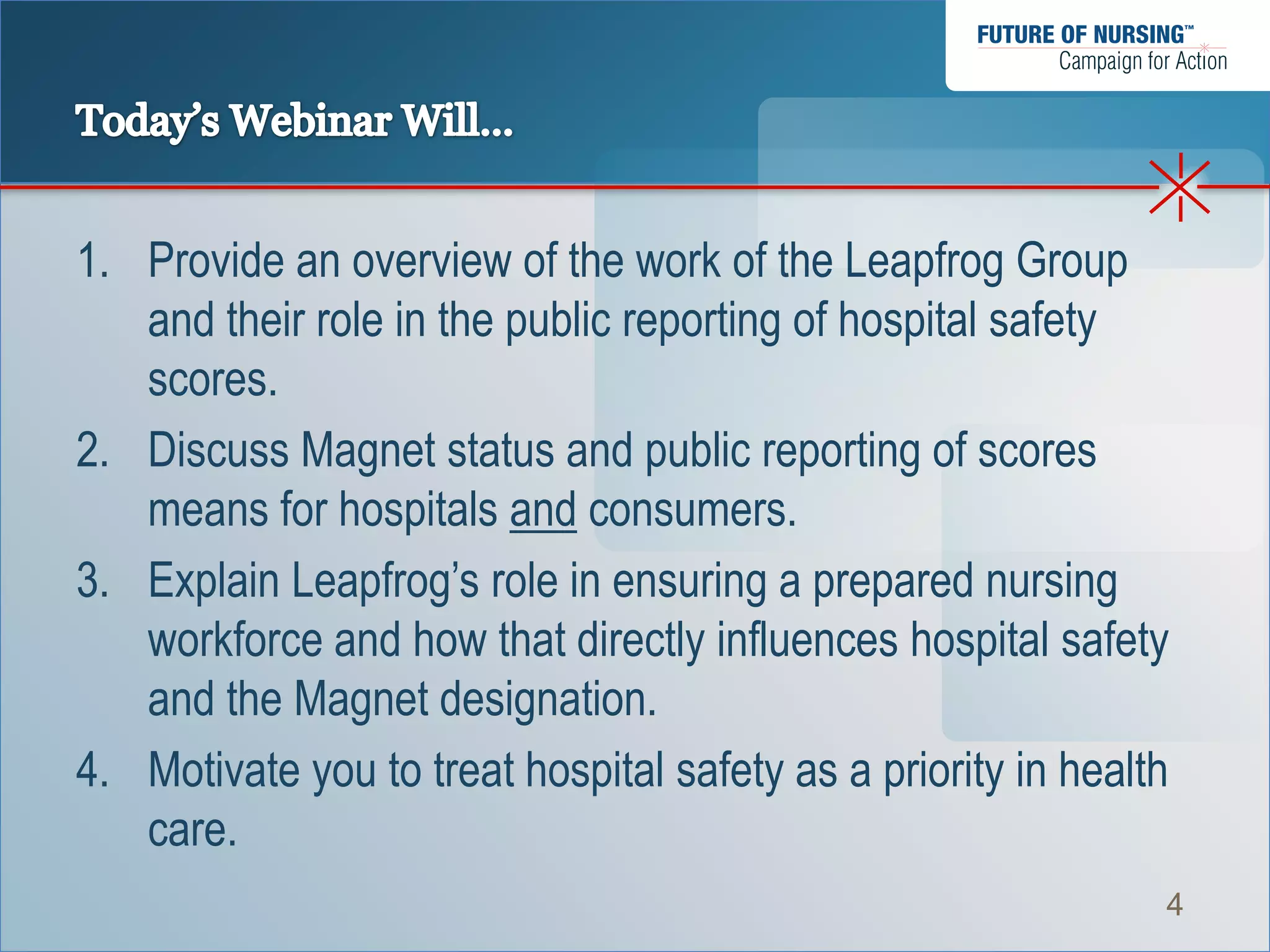 1. Provide an overview of the work of the Leapfrog Group
   and their role in the public reporting of hospital safety
   scores.
2. Discuss Magnet status and public reporting of scores
   means for hospitals and consumers.
3. Explain Leapfrog’s role in ensuring a prepared nursing
   workforce and how that directly influences hospital safety
   and the Magnet designation.
4. Motivate you to treat hospital safety as a priority in health
   care.
                                                               4
 
