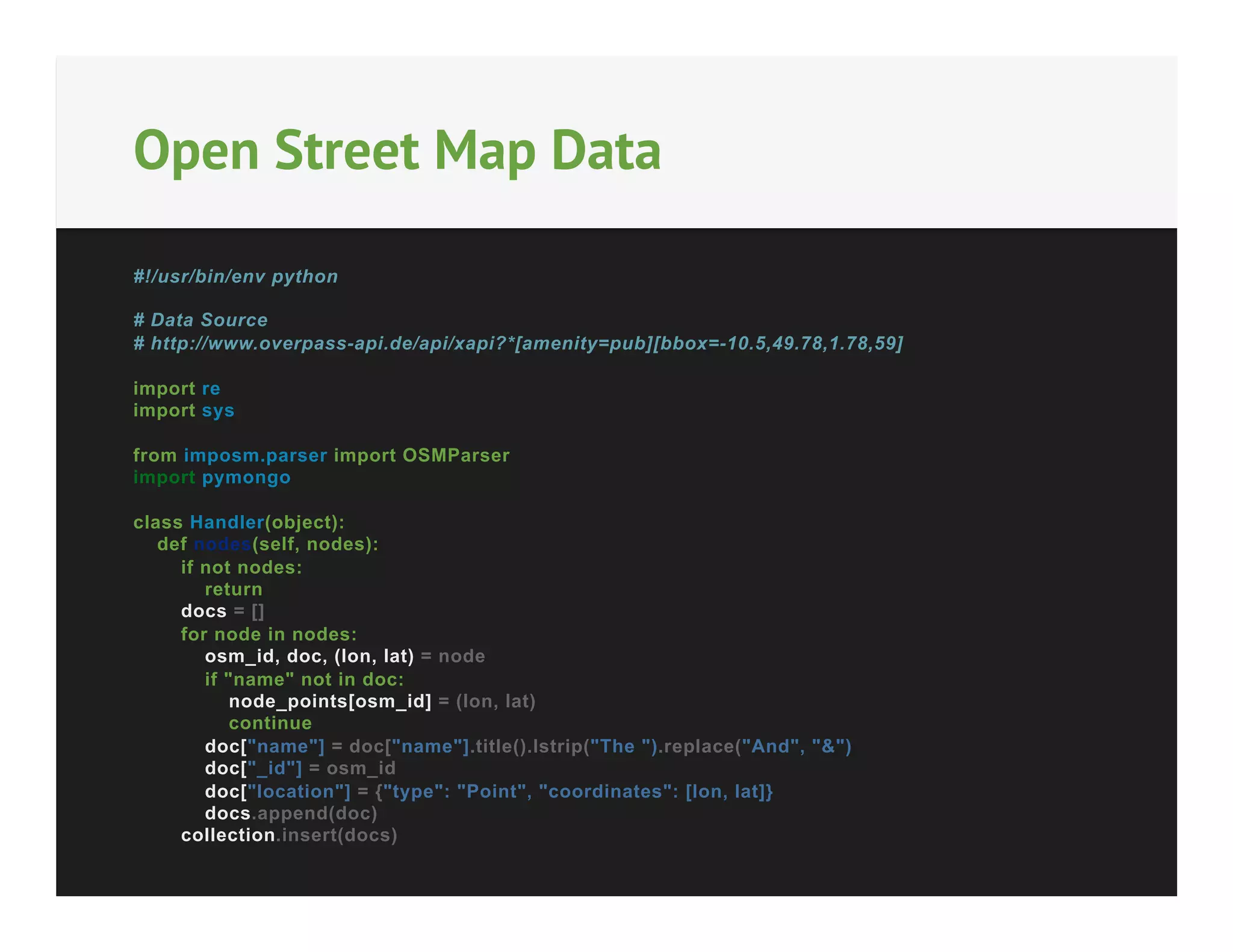 Open Street Map Data
#!/usr/bin/env python
# Data Source
# http://www.overpass-api.de/api/xapi?*[amenity=pub][bbox=-10.5,49.78,1.78,59]
import re
import sys
from imposm.parser import OSMParser
import pymongo
class Handler(object):
def nodes(self, nodes):
if not nodes:
return
docs = []
for node in nodes:
osm_id, doc, (lon, lat) = node
if "name" not in doc:
node_points[osm_id] = (lon, lat)
continue
doc["name"] = doc["name"].title().lstrip("The ").replace("And", "&")
doc["_id"] = osm_id
doc["location"] = {"type": "Point", "coordinates": [lon, lat]}
docs.append(doc)
collection.insert(docs)

 