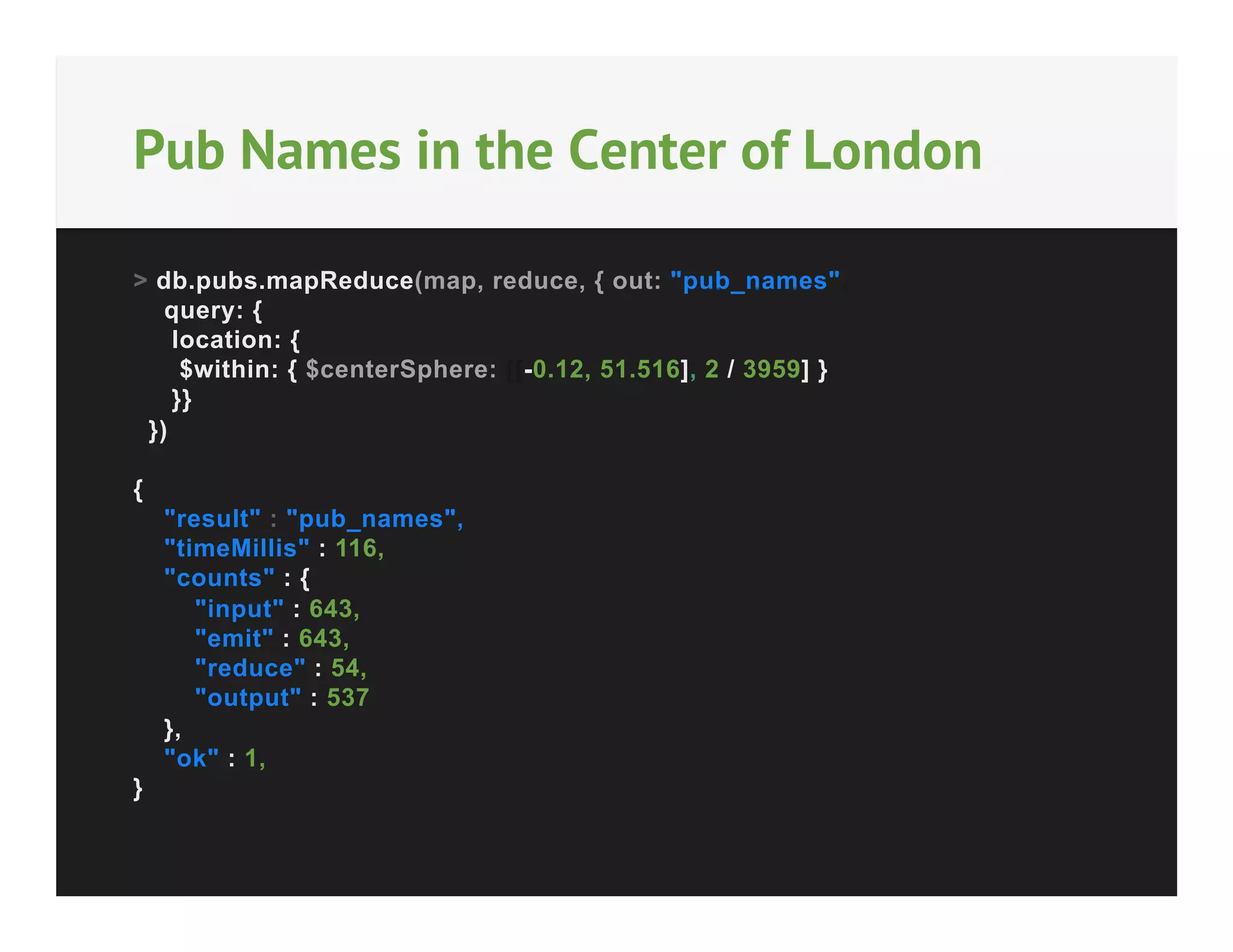 Pub Names in the Center of London
> db.pubs.mapReduce(map, reduce, { out: "pub_names",
query: {
location: {
$within: { $centerSphere: [[-0.12, 51.516], 2 / 3959] }
}}
})
{
"result" : "pub_names",
"timeMillis" : 116,
"counts" : {
"input" : 643,
"emit" : 643,
"reduce" : 54,
"output" : 537
},
"ok" : 1,
}

 