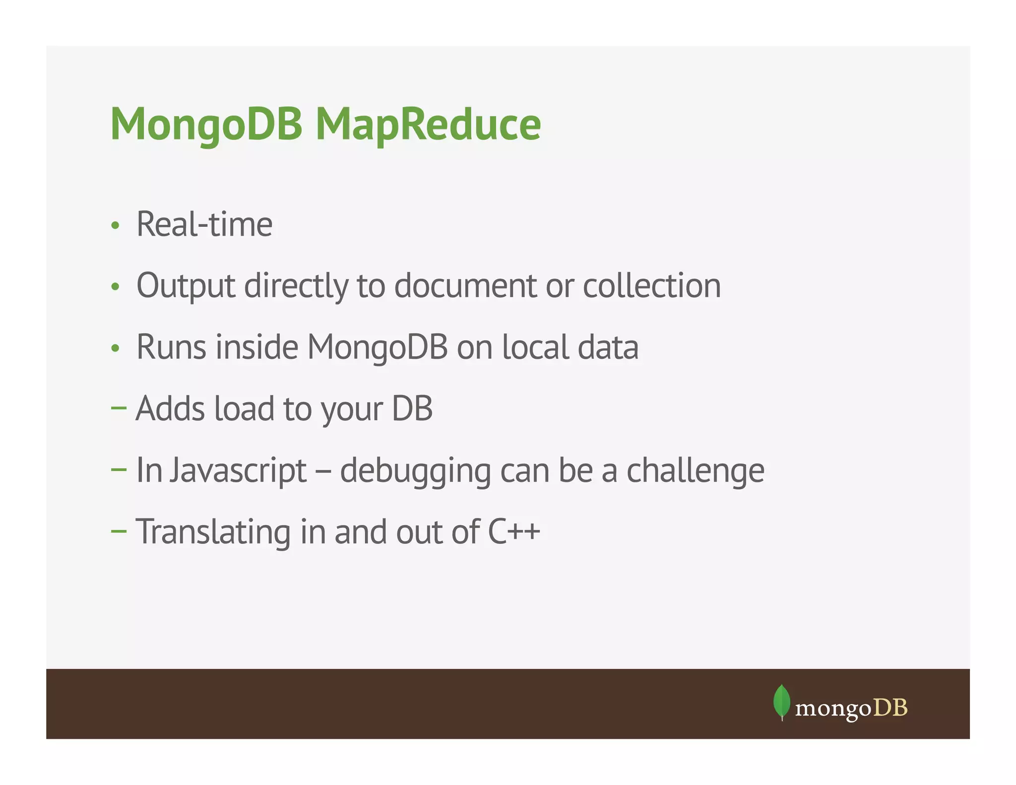 MongoDB MapReduce
•  Real-time
•  Output directly to document or collection
•  Runs inside MongoDB on local data

− Adds load to your DB
− In Javascript – debugging can be a challenge
− Translating in and out of C++

 
