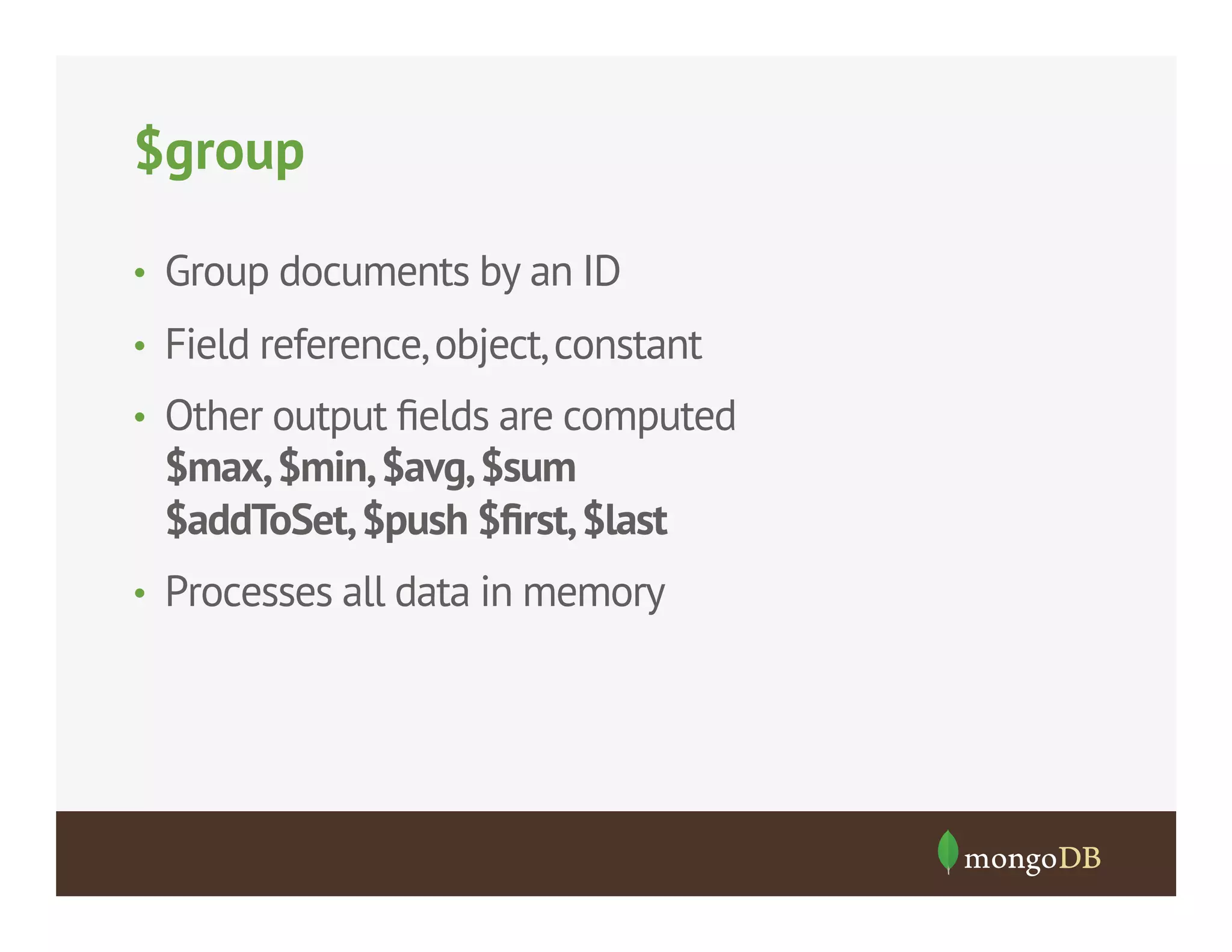 $group
•  Group documents by an ID
•  Field reference, object, constant
•  Other output ﬁelds are computed

$max, $min, $avg, $sum
$addToSet, $push $ﬁrst, $last
•  Processes all data in memory

 