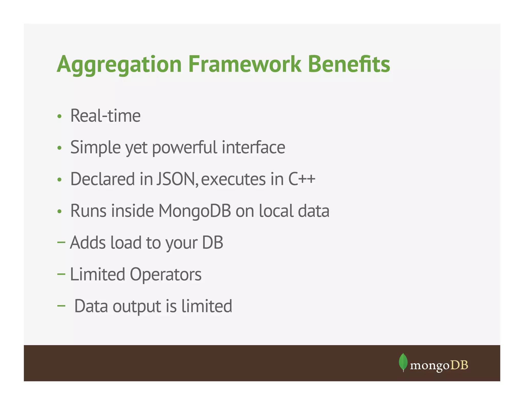Aggregation Framework Beneﬁts
•  Real-time
•  Simple yet powerful interface
•  Declared in JSON, executes in C++
•  Runs inside MongoDB on local data

− Adds load to your DB
− Limited Operators
− Data output is limited

 