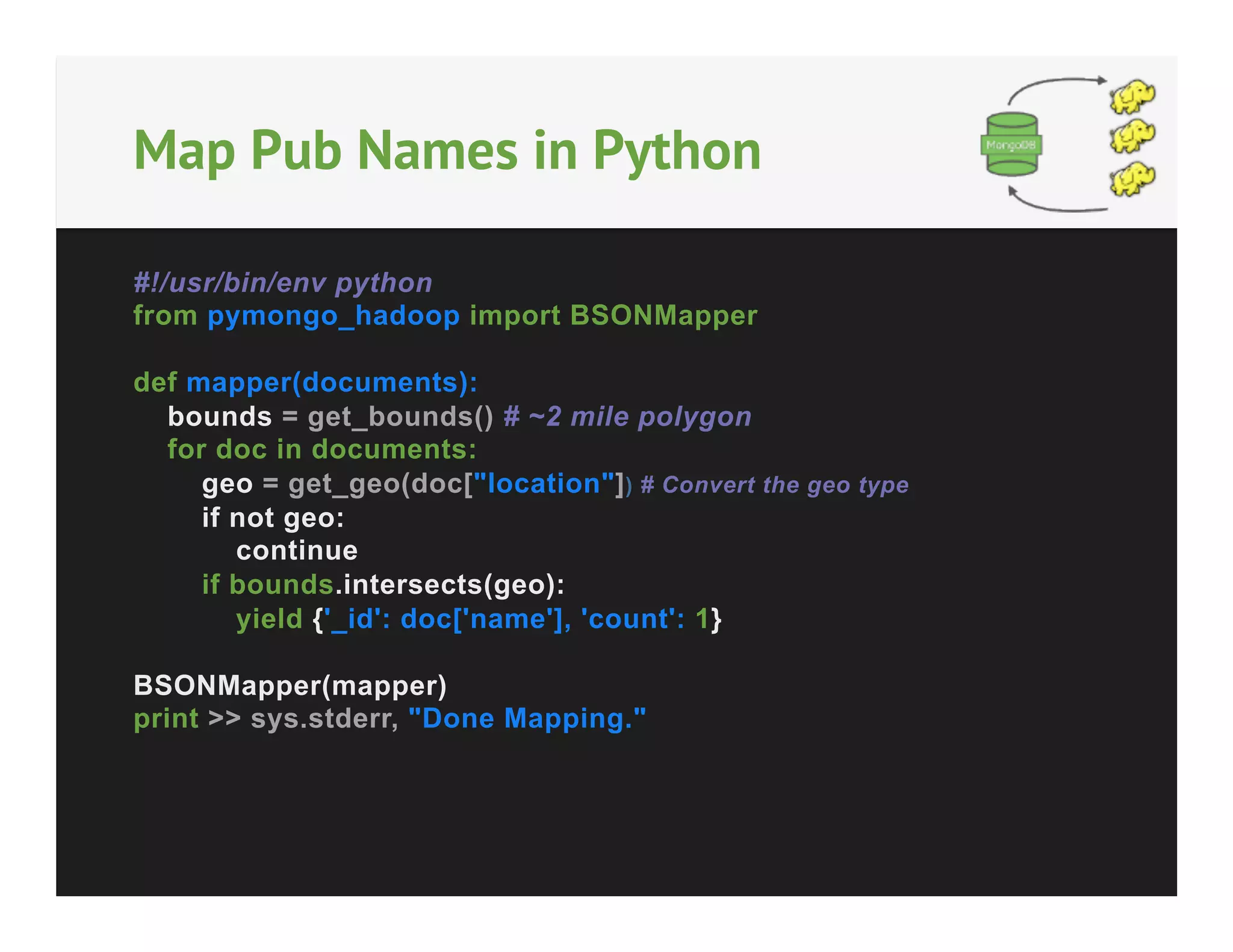 Map Pub Names in Python
#!/usr/bin/env python
from pymongo_hadoop import BSONMapper
def mapper(documents):
bounds = get_bounds() # ~2 mile polygon
for doc in documents:
geo = get_geo(doc["location"]) # Convert the geo type
if not geo:
continue
if bounds.intersects(geo):
yield {'_id': doc['name'], 'count': 1}
BSONMapper(mapper)
print >> sys.stderr, "Done Mapping."

 