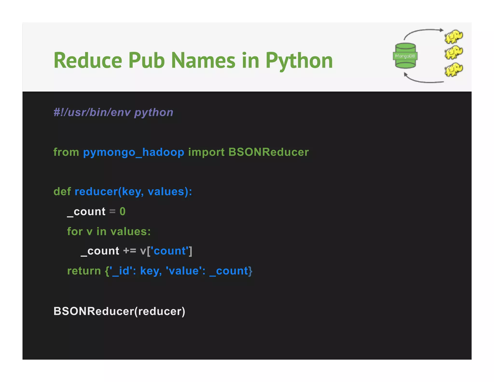 Reduce Pub Names in Python
#!/usr/bin/env python
from pymongo_hadoop import BSONReducer
def reducer(key, values):
_count = 0
for v in values:
_count += v['count']
return {'_id': key, 'value': _count}
BSONReducer(reducer)

 