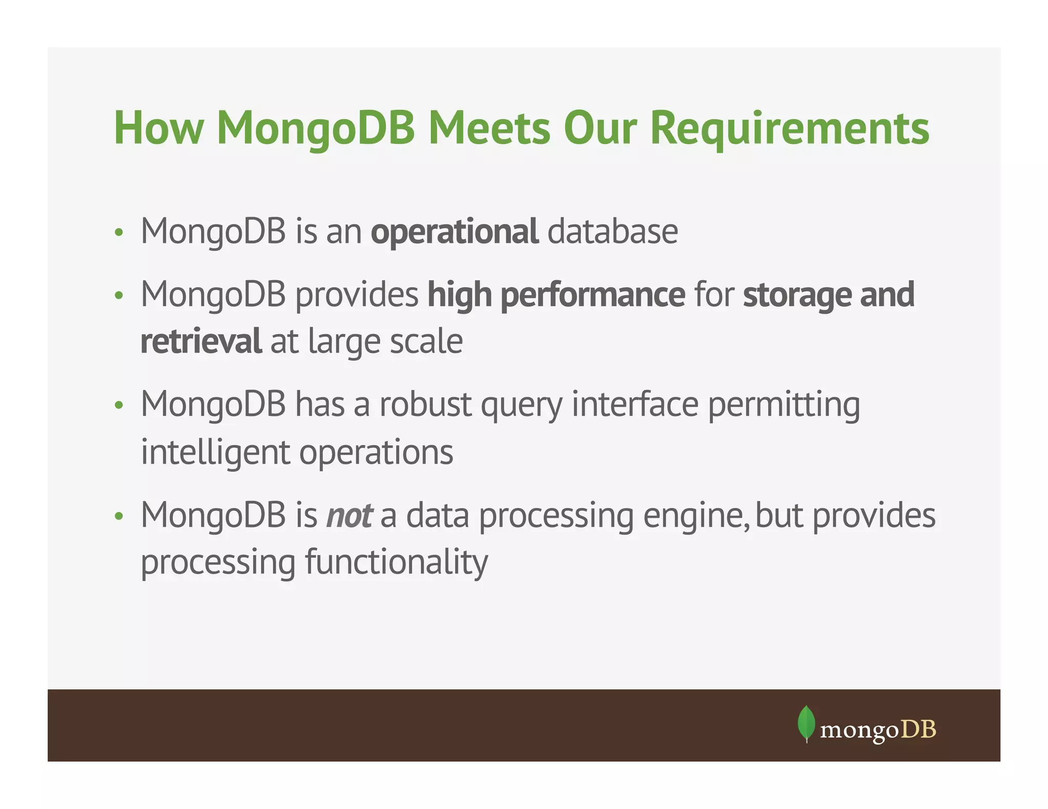 How MongoDB Meets Our Requirements
•  MongoDB is an operational database
•  MongoDB provides high performance for storage and

retrieval at large scale
•  MongoDB has a robust query interface permitting

intelligent operations
•  MongoDB is not a data processing engine, but provides

processing functionality

 