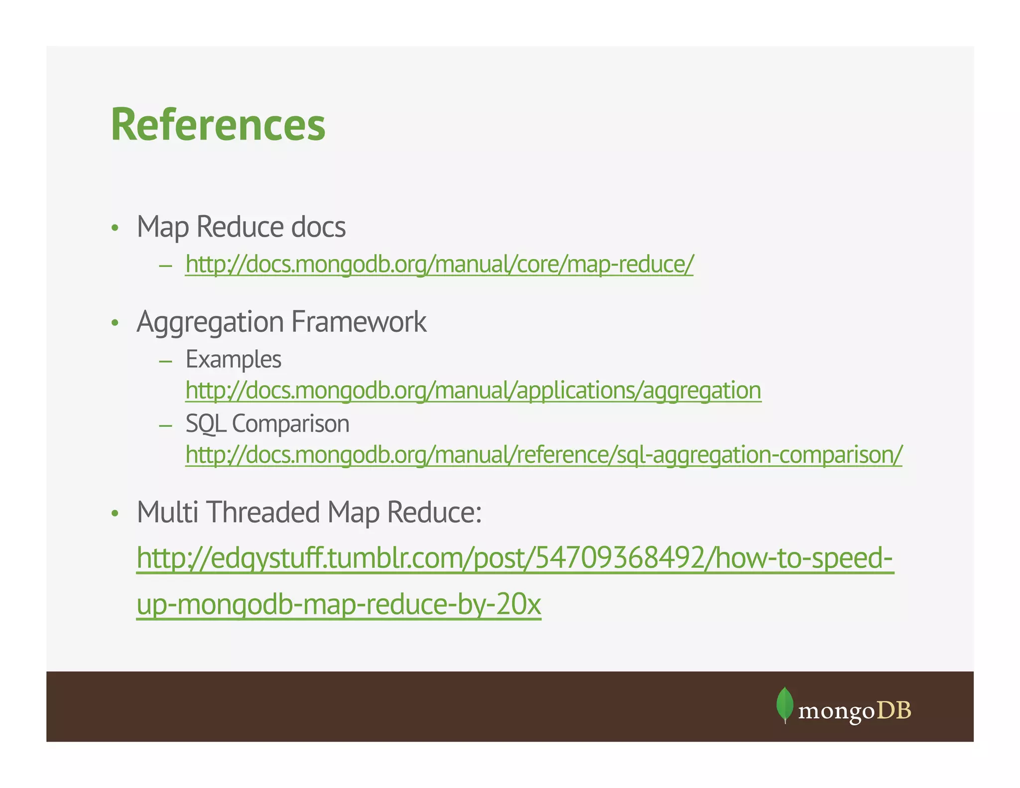 References
•  Map Reduce docs
–  http://docs.mongodb.org/manual/core/map-reduce/
•  Aggregation Framework
–  Examples
http://docs.mongodb.org/manual/applications/aggregation
–  SQL Comparison
http://docs.mongodb.org/manual/reference/sql-aggregation-comparison/
•  Multi Threaded Map Reduce:

http://edgystuff.tumblr.com/post/54709368492/how-to-speedup-mongodb-map-reduce-by-20x

 