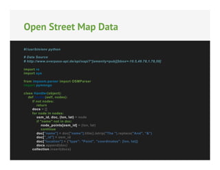Open Street Map Data
#!/usr/bin/env python
# Data Source
# http://www.overpass-api.de/api/xapi?*[amenity=pub][bbox=-10.5,49.78,1.78,59]
import re
import sys
from imposm.parser import OSMParser
import pymongo
class Handler(object):
def nodes(self, nodes):
if not nodes:
return
docs = []
for node in nodes:
osm_id, doc, (lon, lat) = node
if "name" not in doc:
node_points[osm_id] = (lon, lat)
continue
doc["name"] = doc["name"].title().lstrip("The ").replace("And", "&")
doc["_id"] = osm_id
doc["location"] = {"type": "Point", "coordinates": [lon, lat]}
docs.append(doc)
collection.insert(docs)

 