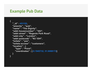 Example Pub Data
{
"_id" : 451152,
"amenity" : "pub",
"name" : "The Dignity",
"addr:housenumber" : "363",
"addr:street" : "Regents Park Road",
"addr:city" : "London",
"addr:postcode" : "N3 1DH",
"toilets" : "yes",
"toilets:access" : "customers",
"location" : {
"type" : "Point",
"coordinates" : [-0.1945732, 51.6008172]
}
}

 