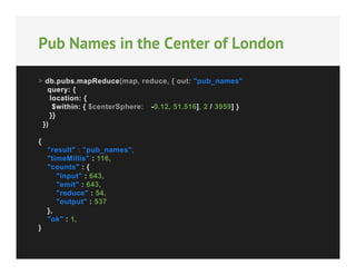 Pub Names in the Center of London
> db.pubs.mapReduce(map, reduce, { out: "pub_names",
query: {
location: {
$within: { $centerSphere: [[-0.12, 51.516], 2 / 3959] }
}}
})
{
"result" : "pub_names",
"timeMillis" : 116,
"counts" : {
"input" : 643,
"emit" : 643,
"reduce" : 54,
"output" : 537
},
"ok" : 1,
}

 