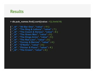 Results
> db.pub_names.find().sort({value: -1}).limit(10)
{
{
{
{
{
{
{
{
{
{

"_id"
"_id"
"_id"
"_id"
"_id"
"_id"
"_id"
"_id"
"_id"
"_id"

:
:
:
:
:
:
:
:
:
:

"All Bar One", "value" : 11 }
"The Slug & Lettuce", "value" : 7 }
"The Coach & Horses", "value" : 6 }
"The Green Man", "value" : 5 }
"The Kings Arms", "value" : 5 }
"The Red Lion", "value" : 5 }
"Corney & Barrow", "value" : 4 }
"O'Neills", "value" : 4 }
"Pitcher & Piano", "value" : 4 }
"The Crown", "value" : 4 }

 